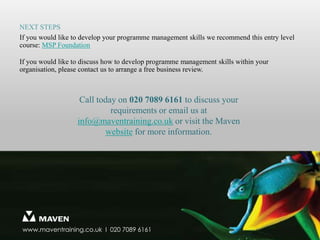 Next steps – planning10© Maven Training 2011The programme plan provides the content for the project plans, and is also impacted by the information from the project plans. To facilitate this two way exchange of information, consider a common format for all levels of plan and define what type of information needs to appear on which plans.To maintain confidence in the programme and to generate senior management support, the programme plan must include quick wins, short, medium and long term actions.