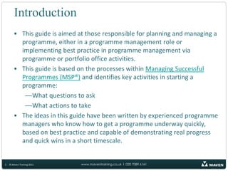 IntroductionThis guide is aimed at those responsible for planning and managing a programme, either in a programme management role or implementing best practice in programme management via programme or portfolio office activities.This guide is based on the processes within Managing Successful Programmes (MSP®) and identifies key activities in starting a programme:What questions to askWhat actions to takeThe ideas in this guide have been written by experienced programme managers who know how to get a programme underway quickly, based on best practice and capable of demonstrating real progress and quick wins in a short timescale.2© Maven Training 2011