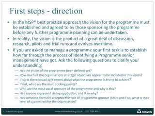 First steps - directionIn the MSP® best practice approach the vision for the programme must be established and agreed to by those sponsoring the programme before any further programme planning can be undertaken.In reality, the vision is the product of a great deal of discussion, research, pilots and trial runs and evolves over time.If you are asked to manage a programme your first task is to establish how far through the process of Identifying a Programme senior management have got. Ask the following questions to clarify your understanding:Has the vision of the programme been defined yet?How much of the organisations strategic objectives appear to be included in this vision?If so, is there broad agreement about what the programme is trying to achieve?If not, what are the main sticking points?Who are the most vocal sponsors of the programme and why is this?Has anyone expressed strong opposition, and if so why?Has someone formally accepted the role of programme sponsor (SRO) and if so, what is their  level of support within the organisation?5© Maven Training 2011