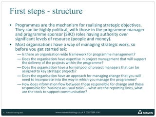 First steps - structureProgrammes are the mechanism for realising strategic objectives. They can be highly political, with those in the programme manager and programme sponsor (SRO) roles having authority over significant levels of resource (people and money).Most organisations have a way of managing strategic work, so before you get started ask:Is there an organisation wide framework for programme management?Does the organisation have expertise in project management that will support the delivery of the projects within the programme?Does the organisation have a formal pool of project managers that can be assigned to key strategic projects?Does the organisation have an approach for managing change that you will need to incorporate into the way in which you manage the programme?How does information flow between those responsible for change and those responsible for ‘business as usual tasks’ – what are the reporting lines, what are the tools to support communication?6© Maven Training 2011