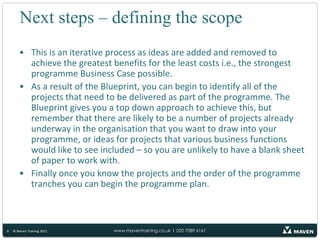 Next steps – defining the scope8© Maven Training 2011This is an iterative process as ideas are added and removed to achieve the greatest benefits for the least costs i.e., the strongest programme Business Case possible.