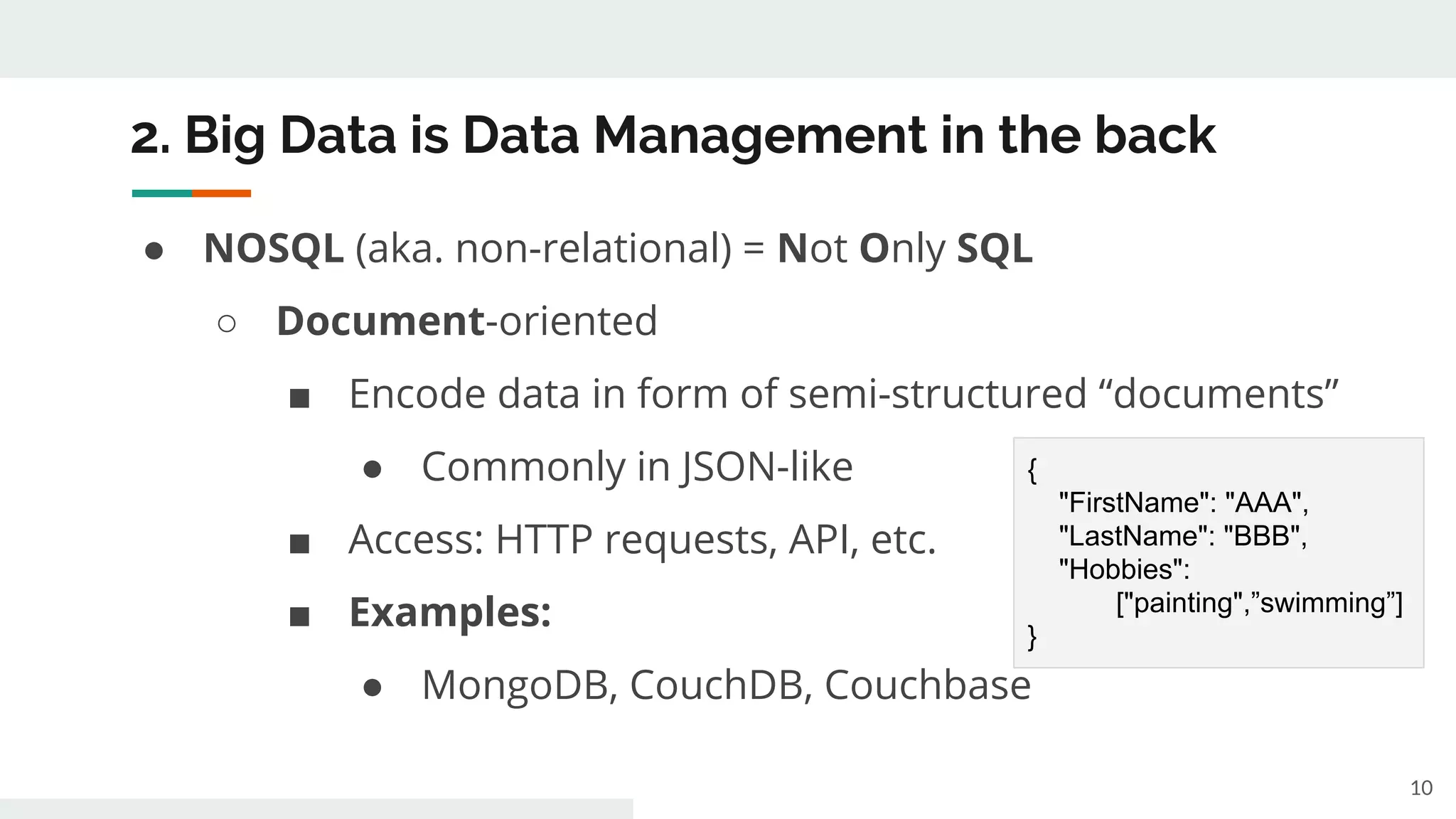 2. Big Data is Data Management in the back
● NOSQL (aka. non-relational) = Not Only SQL
○ Document-oriented
■ Encode data in form of semi-structured “documents”
● Commonly in JSON-like
■ Access: HTTP requests, API, etc.
■ Examples:
● MongoDB, CouchDB, Couchbase
10
{
"FirstName": "AAA",
"LastName": "BBB",
"Hobbies":
["painting",”swimming”]
}
 