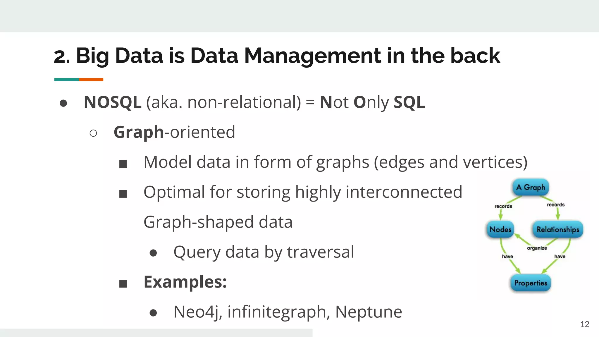 2. Big Data is Data Management in the back
● NOSQL (aka. non-relational) = Not Only SQL
○ Graph-oriented
■ Model data in form of graphs (edges and vertices)
■ Optimal for storing highly interconnected
Graph-shaped data
● Query data by traversal
■ Examples:
● Neo4j, infinitegraph, Neptune
12
 