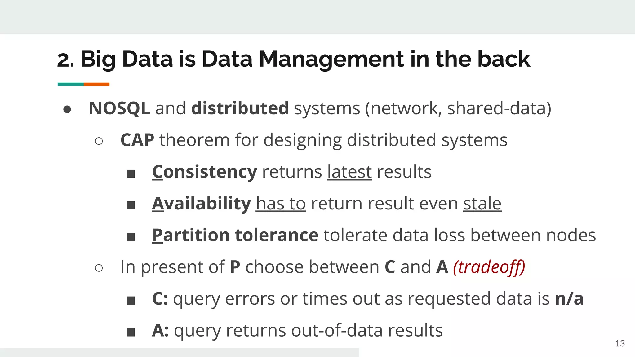 2. Big Data is Data Management in the back
● NOSQL and distributed systems (network, shared-data)
○ CAP theorem for designing distributed systems
■ Consistency returns latest results
■ Availability has to return result even stale
■ Partition tolerance tolerate data loss between nodes
○ In present of P choose between C and A (tradeoff)
■ C: query errors or times out as requested data is n/a
■ A: query returns out-of-data results
13
 