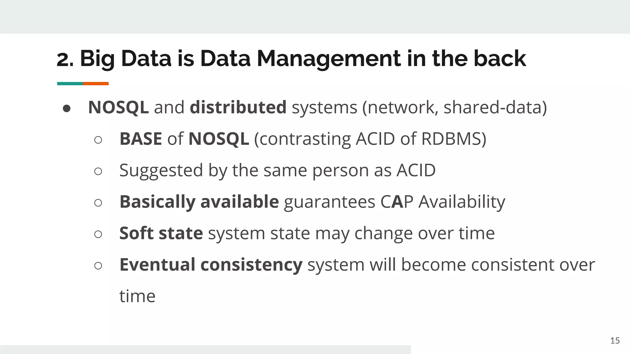2. Big Data is Data Management in the back
● NOSQL and distributed systems (network, shared-data)
○ BASE of NOSQL (contrasting ACID of RDBMS)
○ Suggested by the same person as ACID
○ Basically available guarantees CAP Availability
○ Soft state system state may change over time
○ Eventual consistency system will become consistent over
time
15
 