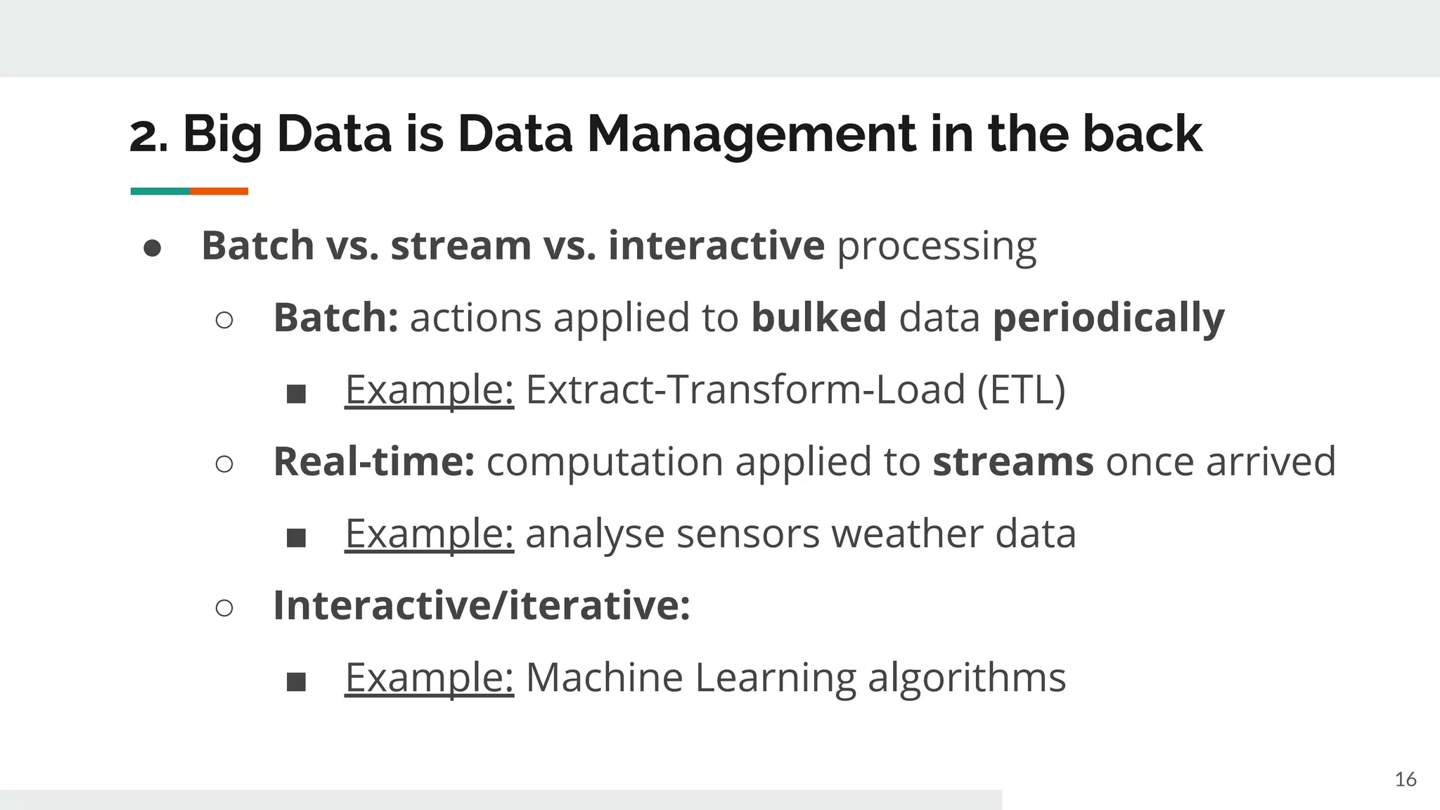 2. Big Data is Data Management in the back
● Batch vs. stream vs. interactive processing
○ Batch: actions applied to bulked data periodically
■ Example: Extract-Transform-Load (ETL)
○ Real-time: computation applied to streams once arrived
■ Example: analyse sensors weather data
○ Interactive/iterative:
■ Example: Machine Learning algorithms
16
 