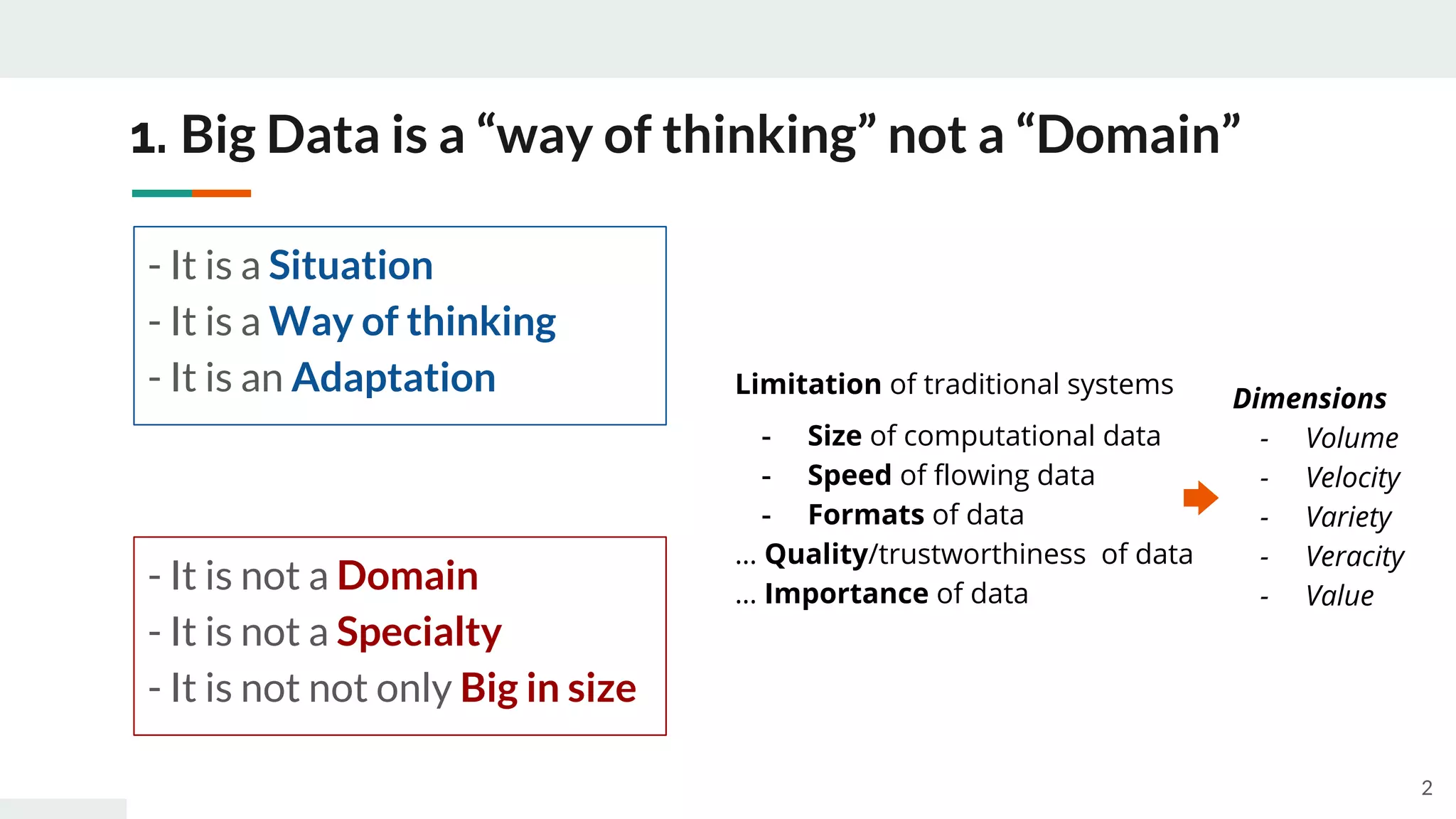 1. Big Data is a “way of thinking” not a “Domain”
- It is a Situation
- It is a Way of thinking
- It is an Adaptation
- It is not a Domain
- It is not a Specialty
- It is not not only Big in size
Limitation of traditional systems
- Size of computational data
- Speed of flowing data
- Formats of data
… Quality/trustworthiness of data
… Importance of data
Dimensions
- Volume
- Velocity
- Variety
- Veracity
- Value
2
 
