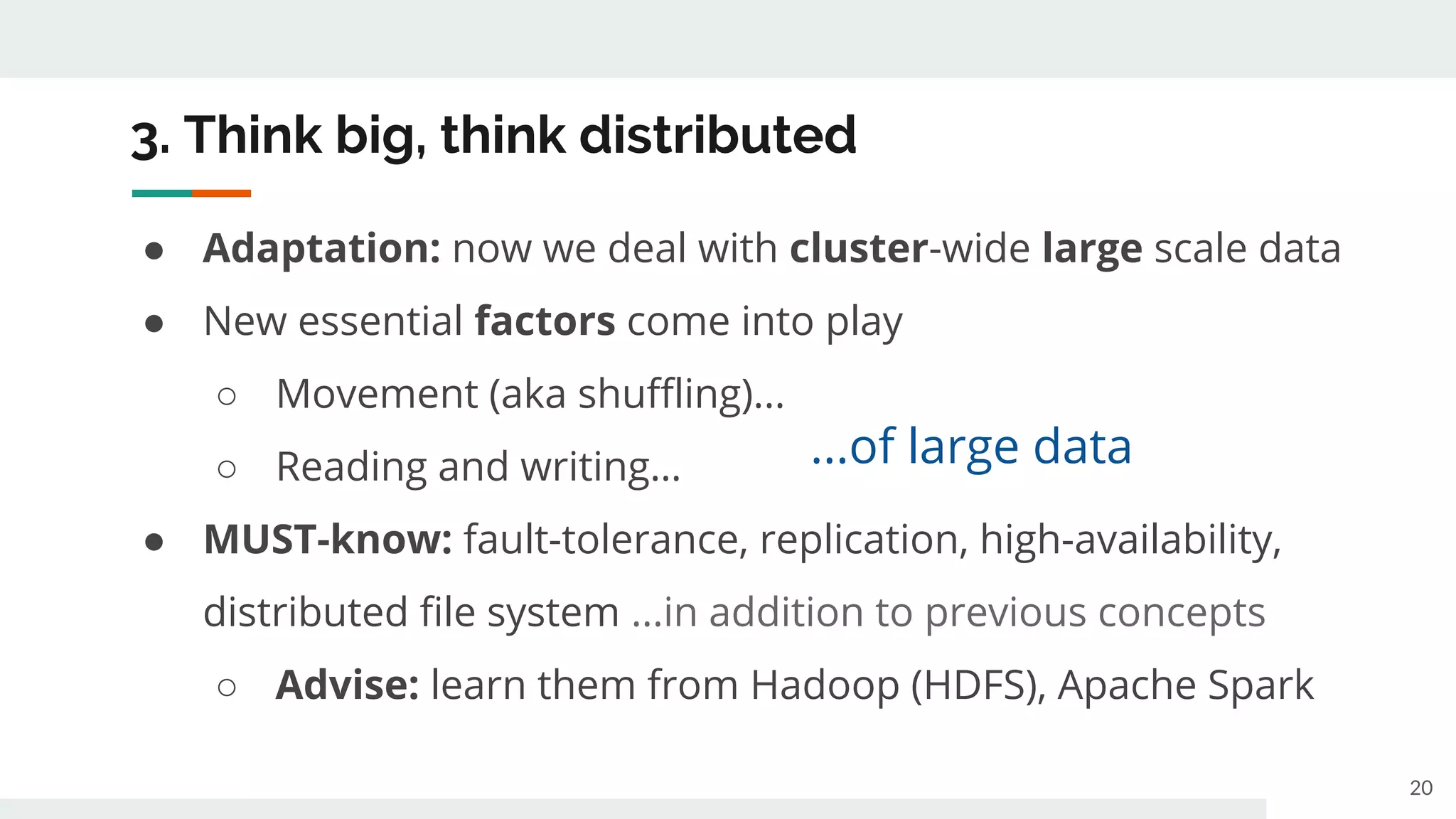 3. Think big, think distributed
● Adaptation: now we deal with cluster-wide large scale data
● New essential factors come into play
○ Movement (aka shuffling)...
○ Reading and writing…
● MUST-know: fault-tolerance, replication, high-availability,
distributed file system ...in addition to previous concepts
○ Advise: learn them from Hadoop (HDFS), Apache Spark
20
...of large data
 