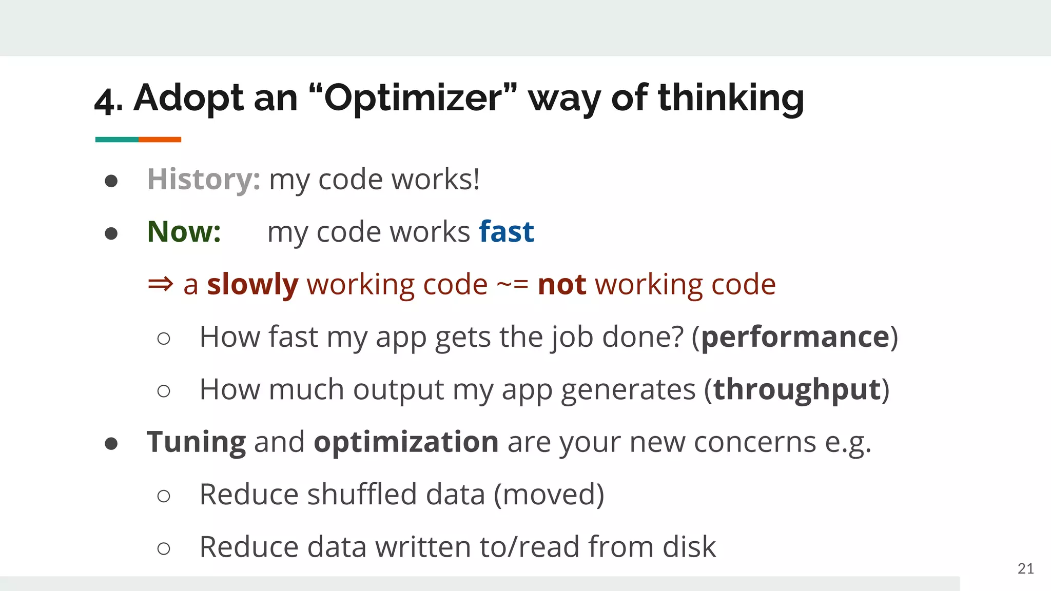 4. Adopt an “Optimizer” way of thinking
● History: my code works!
● Now: my code works fast
⇒ a slowly working code ~= not working code
○ How fast my app gets the job done? (performance)
○ How much output my app generates (throughput)
● Tuning and optimization are your new concerns e.g.
○ Reduce shuffled data (moved)
○ Reduce data written to/read from disk
21
 