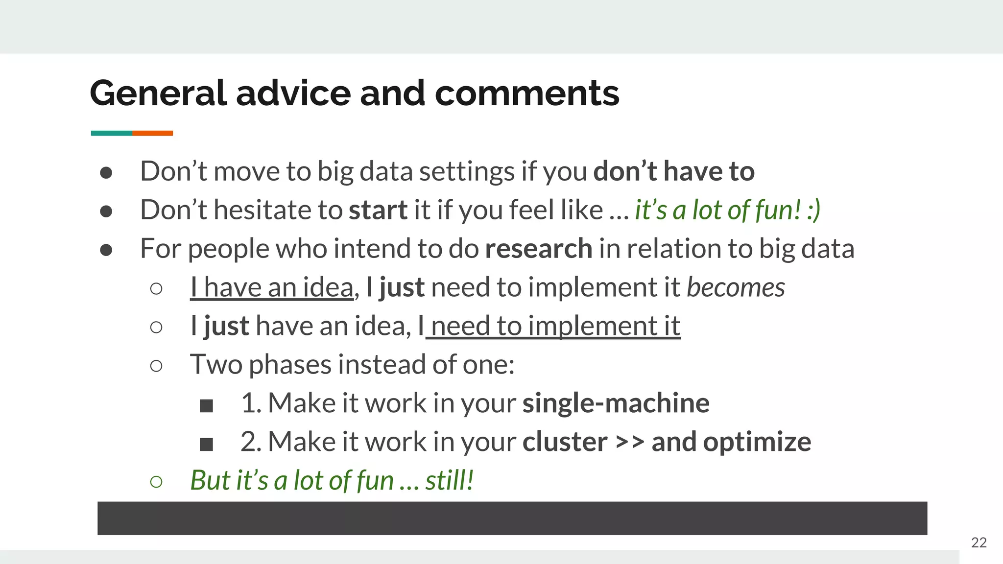 General advice and comments
● Don’t move to big data settings if you don’t have to
● Don’t hesitate to start it if you feel like … it’s a lot of fun! :)
● For people who intend to do research in relation to big data
○ I have an idea, I just need to implement it becomes
○ I just have an idea, I need to implement it
○ Two phases instead of one:
■ 1. Make it work in your single-machine
■ 2. Make it work in your cluster >> and optimize
○ But it’s a lot of fun … still!
● Can all that fade off? Yes, as anything can, but unlikely any sooner
22
 