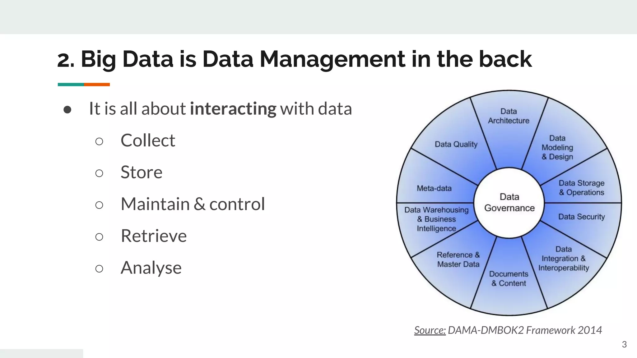 2. Big Data is Data Management in the back
Source: DAMA-DMBOK2 Framework 2014
● It is all about interacting with data
○ Collect
○ Store
○ Maintain & control
○ Retrieve
○ Analyse
3
 