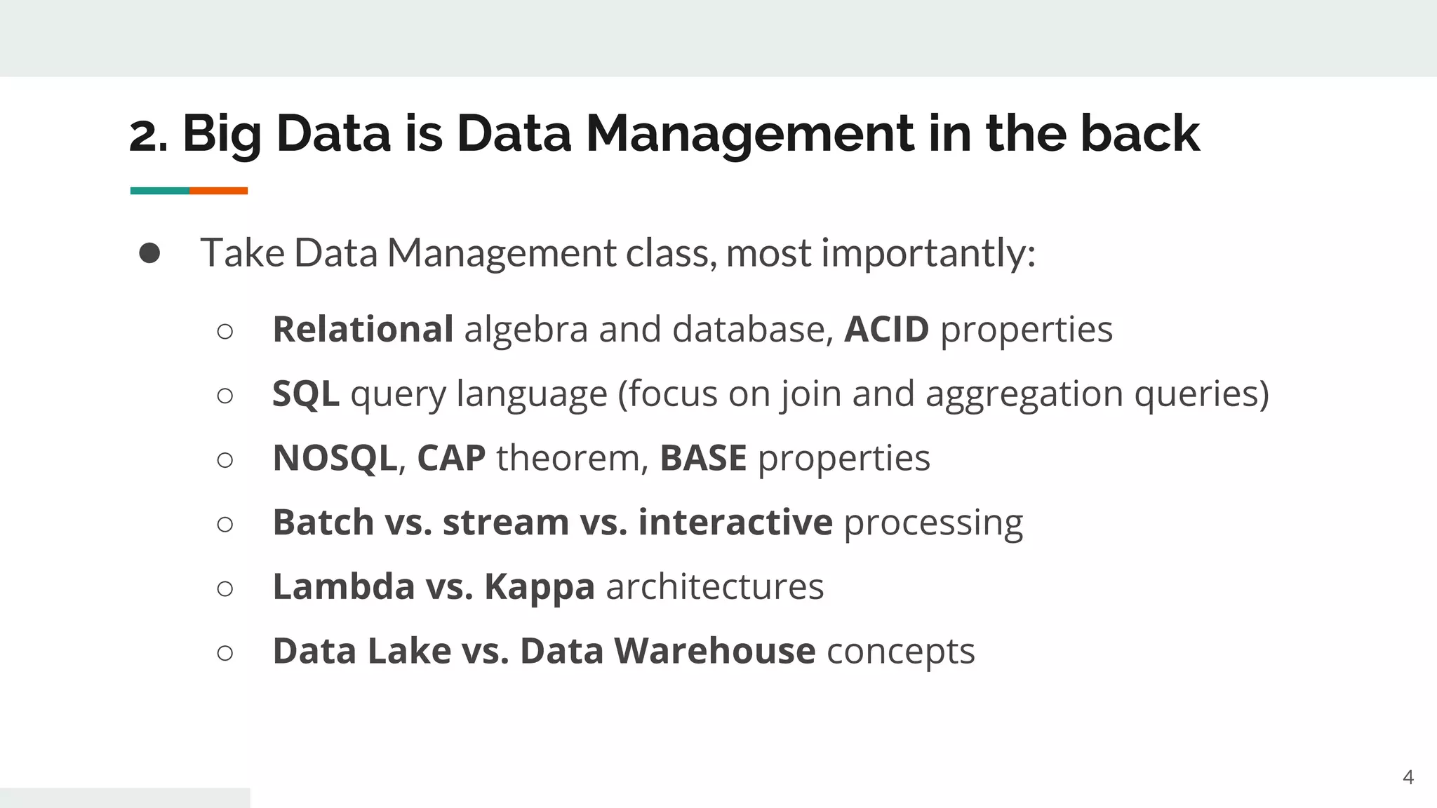 2. Big Data is Data Management in the back
● Take Data Management class, most importantly:
○ Relational algebra and database, ACID properties
○ SQL query language (focus on join and aggregation queries)
○ NOSQL, CAP theorem, BASE properties
○ Batch vs. stream vs. interactive processing
○ Lambda vs. Kappa architectures
○ Data Lake vs. Data Warehouse concepts
4
 