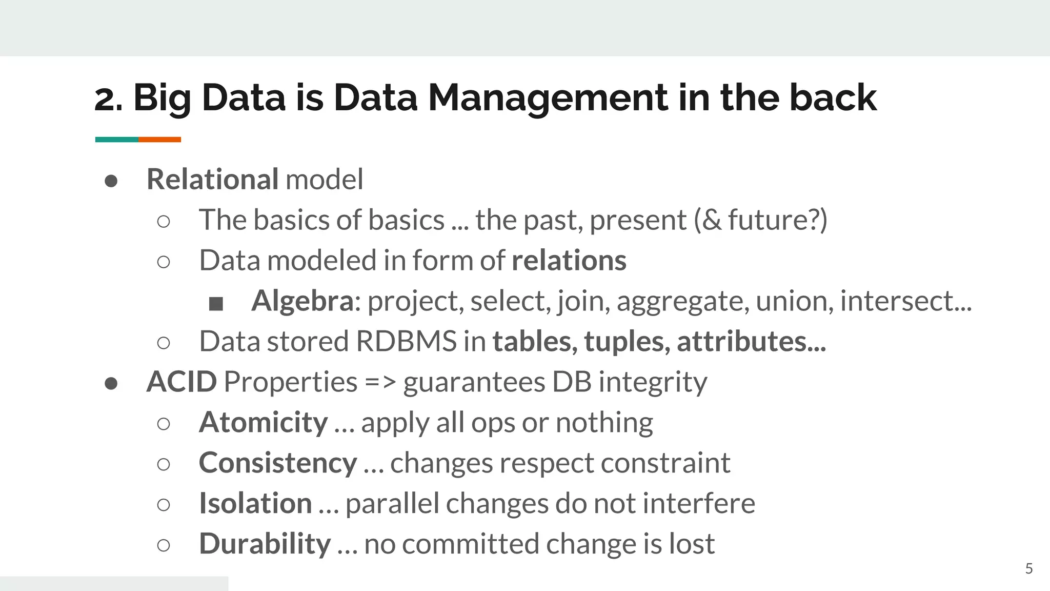 2. Big Data is Data Management in the back
● Relational model
○ The basics of basics ... the past, present (& future?)
○ Data modeled in form of relations
■ Algebra: project, select, join, aggregate, union, intersect...
○ Data stored RDBMS in tables, tuples, attributes...
● ACID Properties => guarantees DB integrity
○ Atomicity … apply all ops or nothing
○ Consistency … changes respect constraint
○ Isolation … parallel changes do not interfere
○ Durability … no committed change is lost
5
 