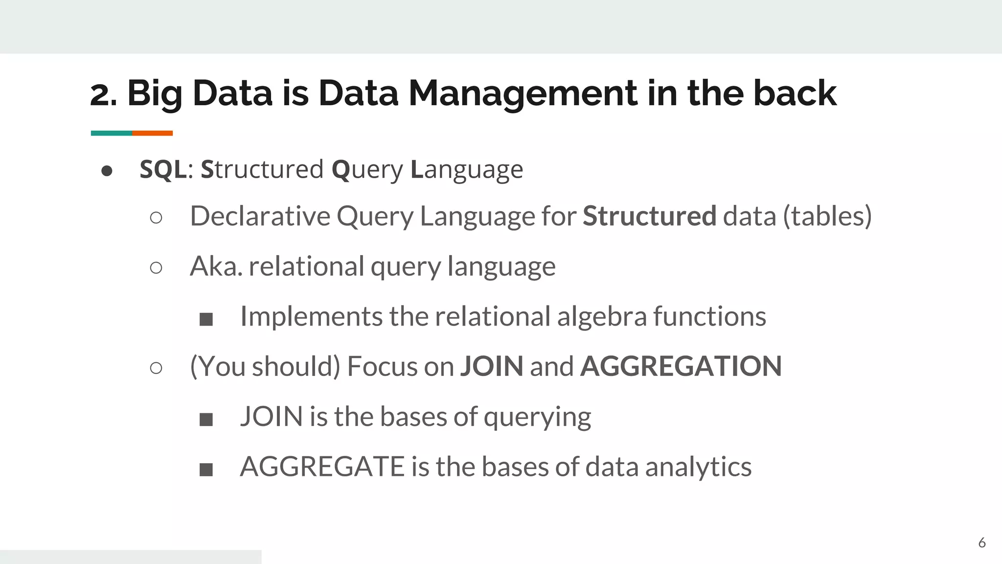 2. Big Data is Data Management in the back
● SQL: Structured Query Language
○ Declarative Query Language for Structured data (tables)
○ Aka. relational query language
■ Implements the relational algebra functions
○ (You should) Focus on JOIN and AGGREGATION
■ JOIN is the bases of querying
■ AGGREGATE is the bases of data analytics
6
 