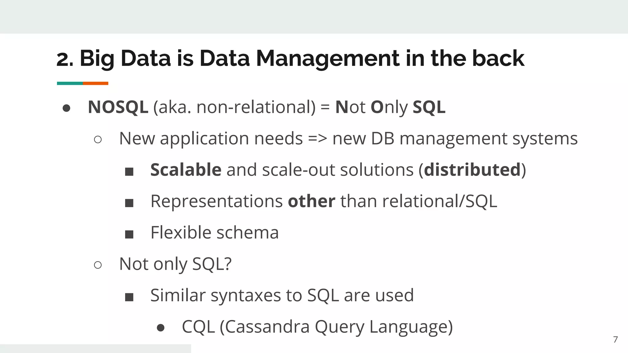2. Big Data is Data Management in the back
● NOSQL (aka. non-relational) = Not Only SQL
○ New application needs => new DB management systems
■ Scalable and scale-out solutions (distributed)
■ Representations other than relational/SQL
■ Flexible schema
○ Not only SQL?
■ Similar syntaxes to SQL are used
● CQL (Cassandra Query Language)
7
 
