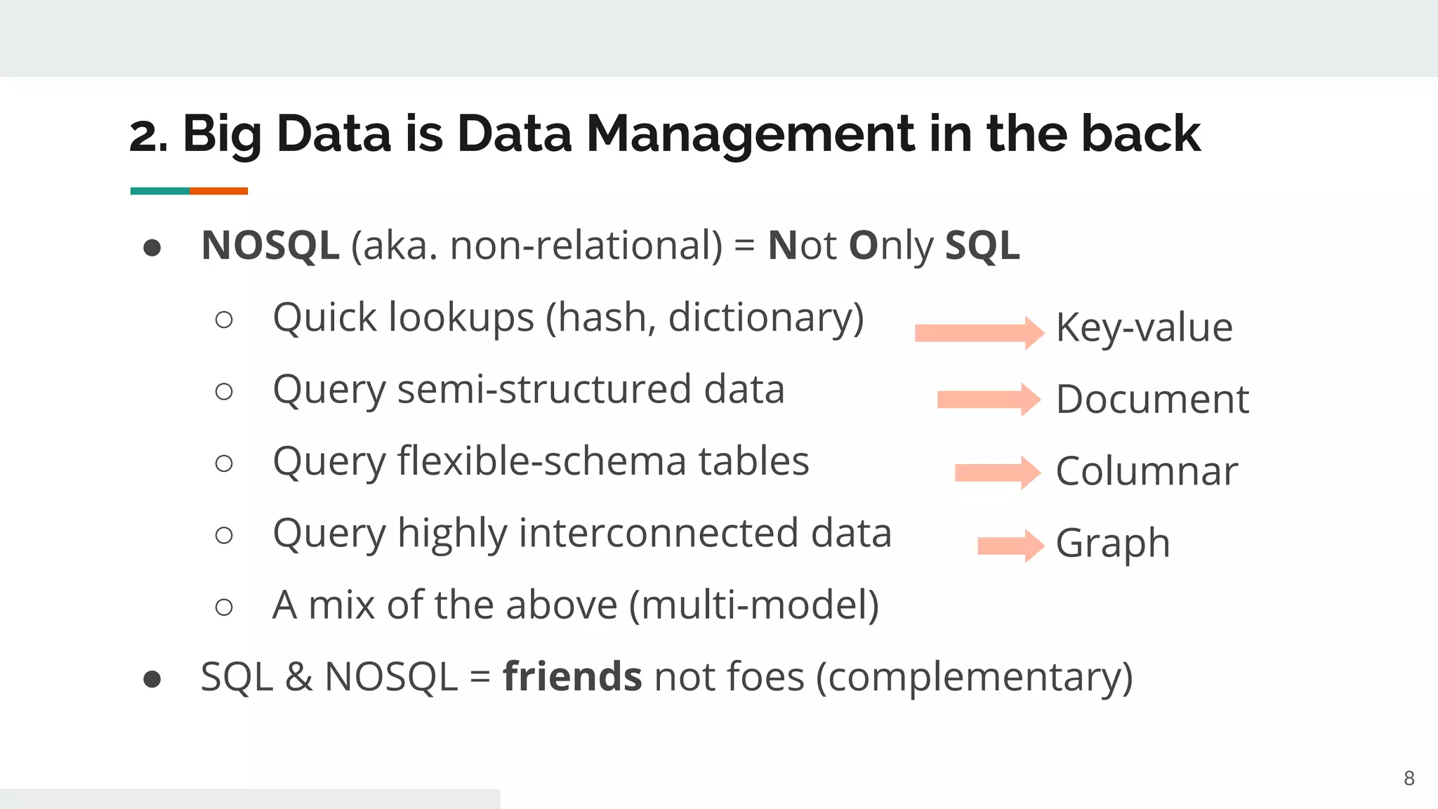 2. Big Data is Data Management in the back
● NOSQL (aka. non-relational) = Not Only SQL
○ Quick lookups (hash, dictionary)
○ Query semi-structured data
○ Query flexible-schema tables
○ Query highly interconnected data
○ A mix of the above (multi-model)
● SQL & NOSQL = friends not foes (complementary)
8
Key-value
Document
Columnar
Graph
 