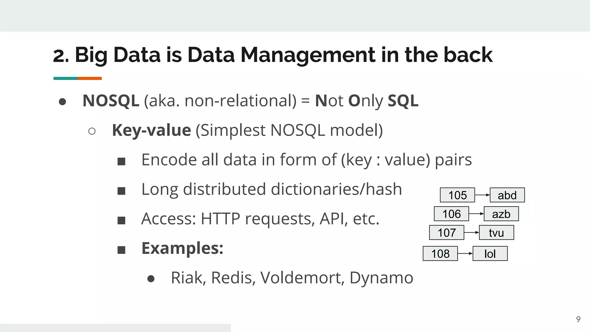 2. Big Data is Data Management in the back
● NOSQL (aka. non-relational) = Not Only SQL
○ Key-value (Simplest NOSQL model)
■ Encode all data in form of (key : value) pairs
■ Long distributed dictionaries/hash
■ Access: HTTP requests, API, etc.
■ Examples:
● Riak, Redis, Voldemort, Dynamo
9
105 abd
106 azb
107 tvu
108 lol
 
