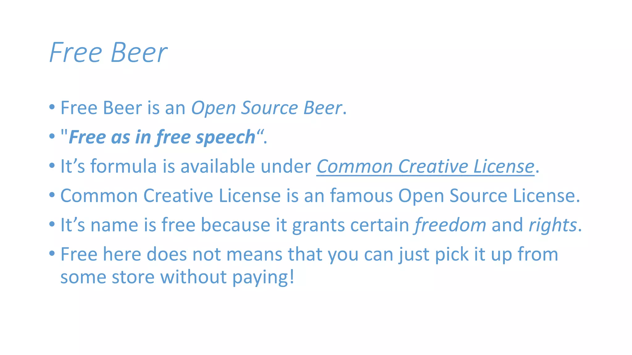 Free Beer 
• Free Beer is an Open Source Beer. 
• "Free as in free speech“. 
• It’s formula is available under Common Creative License. 
• Common Creative License is an famous Open Source License. 
• It’s name is free because it grants certain freedom and rights. 
• Free here does not means that you can just pick it up from 
some store without paying! 
 