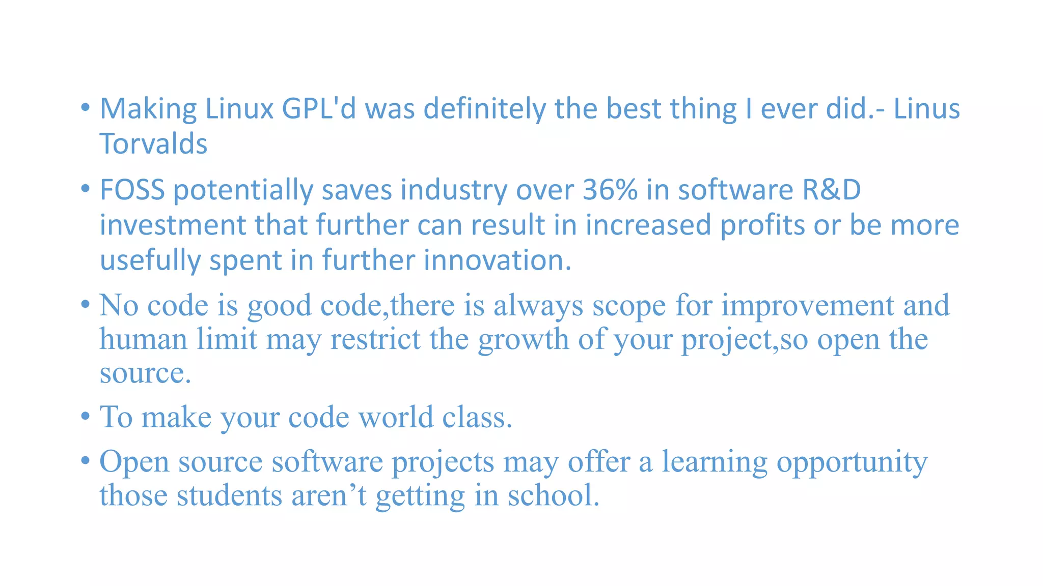 • Making Linux GPL'd was definitely the best thing I ever did.- Linus 
Torvalds 
• FOSS potentially saves industry over 36% in software R&D 
investment that further can result in increased profits or be more 
usefully spent in further innovation. 
• No code is good code,there is always scope for improvement and 
human limit may restrict the growth of your project,so open the 
source. 
• To make your code world class. 
• Open source software projects may offer a learning opportunity 
those students aren’t getting in school. 
 