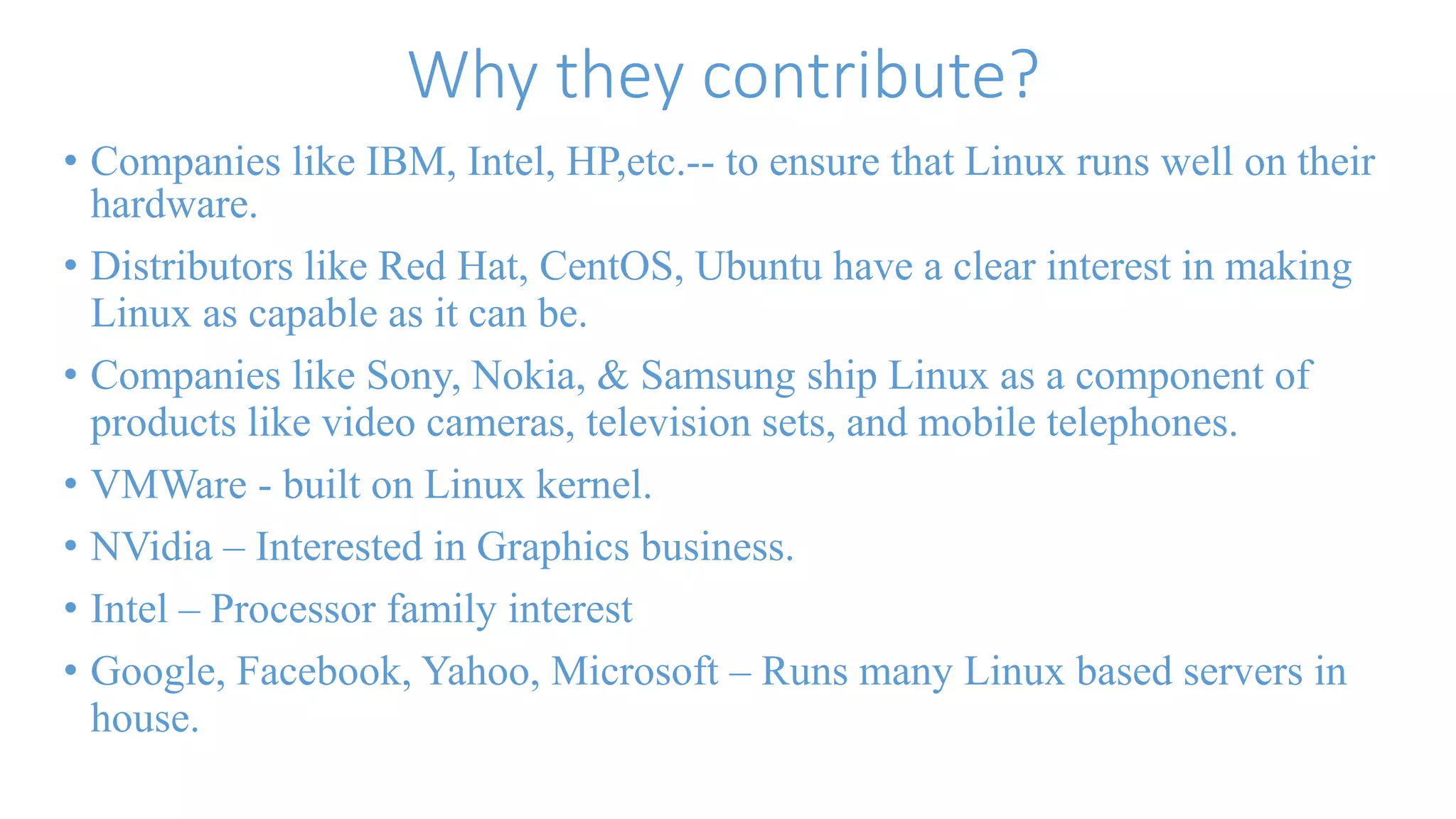 Why they contribute? 
• Companies like IBM, Intel, HP,etc.-- to ensure that Linux runs well on their 
hardware. 
• Distributors like Red Hat, CentOS, Ubuntu have a clear interest in making 
Linux as capable as it can be. 
• Companies like Sony, Nokia, & Samsung ship Linux as a component of 
products like video cameras, television sets, and mobile telephones. 
• VMWare - built on Linux kernel. 
• NVidia – Interested in Graphics business. 
• Intel – Processor family interest 
• Google, Facebook, Yahoo, Microsoft – Runs many Linux based servers in 
house. 
 