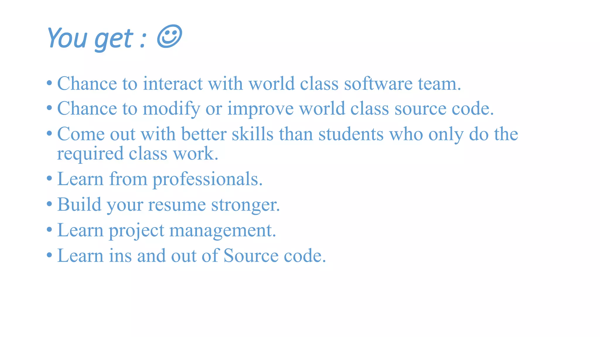 You get :  
• Chance to interact with world class software team. 
• Chance to modify or improve world class source code. 
• Come out with better skills than students who only do the 
required class work. 
• Learn from professionals. 
• Build your resume stronger. 
• Learn project management. 
• Learn ins and out of Source code. 
 
