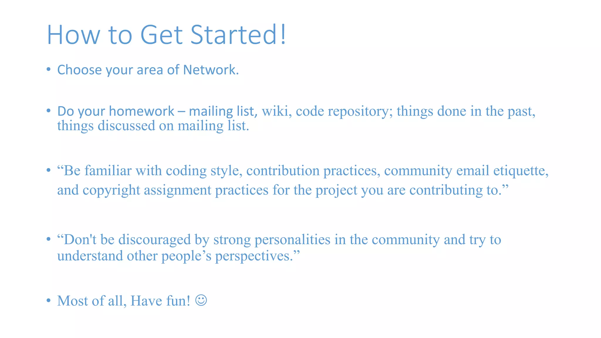 How to Get Started! 
• Choose your area of Network. 
• Do your homework – mailing list, wiki, code repository; things done in the past, 
things discussed on mailing list. 
• “Be familiar with coding style, contribution practices, community email etiquette, 
and copyright assignment practices for the project you are contributing to.” 
• “Don't be discouraged by strong personalities in the community and try to 
understand other people’s perspectives.” 
• Most of all, Have fun!  
 