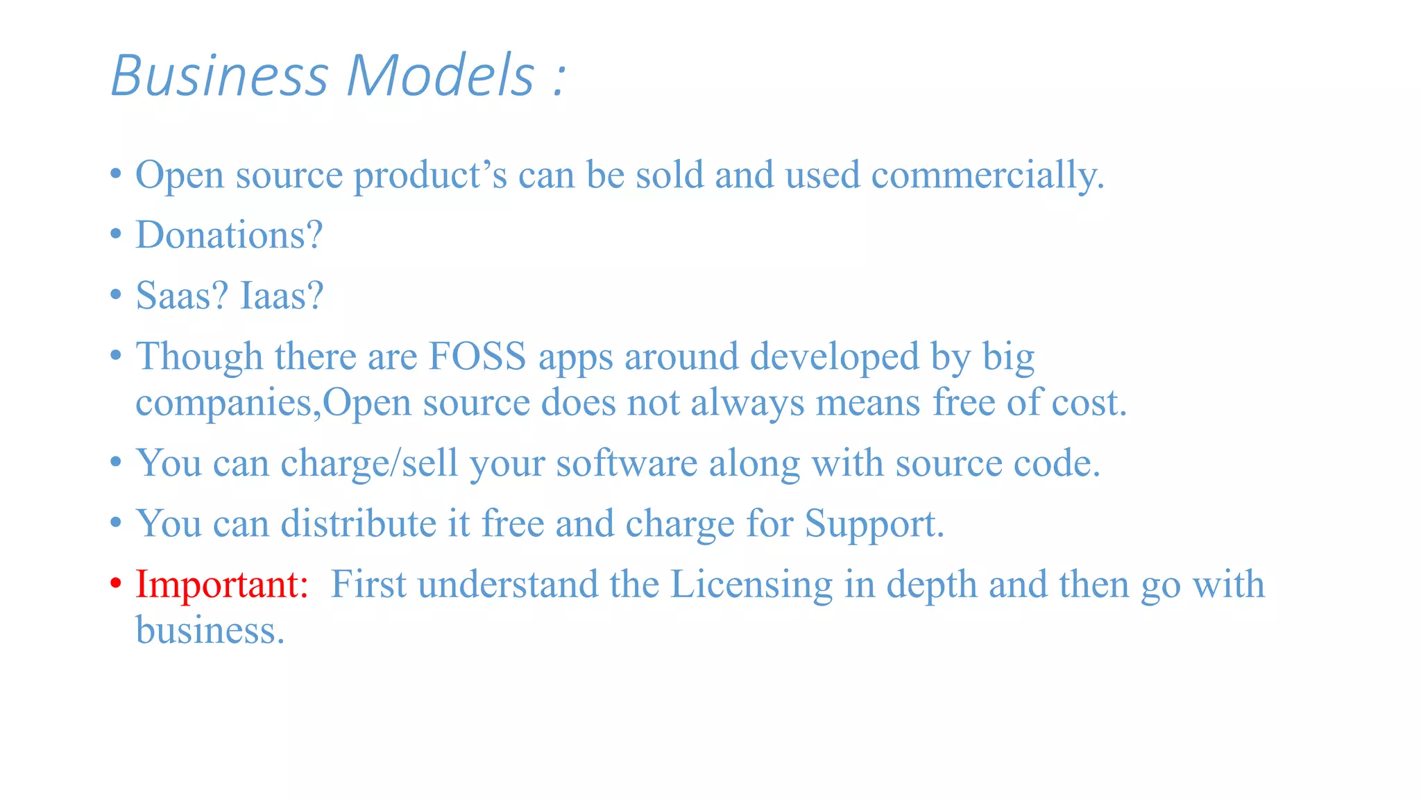 Business Models : 
• Open source product’s can be sold and used commercially. 
• Donations? 
• Saas? Iaas? 
• Though there are FOSS apps around developed by big 
companies,Open source does not always means free of cost. 
• You can charge/sell your software along with source code. 
• You can distribute it free and charge for Support. 
• Important: First understand the Licensing in depth and then go with 
business. 
 
