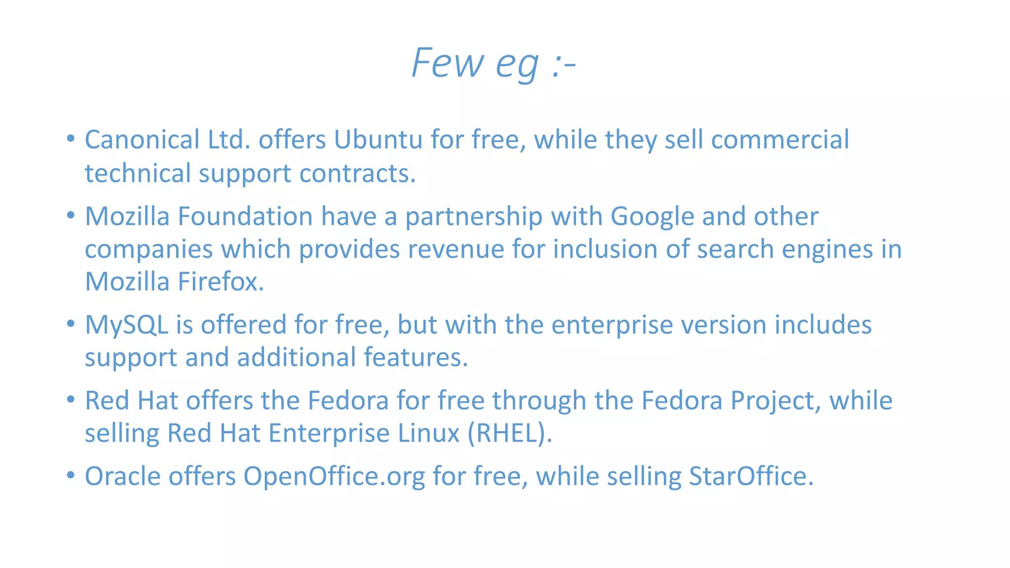 Few eg :- 
• Canonical Ltd. offers Ubuntu for free, while they sell commercial 
technical support contracts. 
• Mozilla Foundation have a partnership with Google and other 
companies which provides revenue for inclusion of search engines in 
Mozilla Firefox. 
• MySQL is offered for free, but with the enterprise version includes 
support and additional features. 
• Red Hat offers the Fedora for free through the Fedora Project, while 
selling Red Hat Enterprise Linux (RHEL). 
• Oracle offers OpenOffice.org for free, while selling StarOffice. 
 