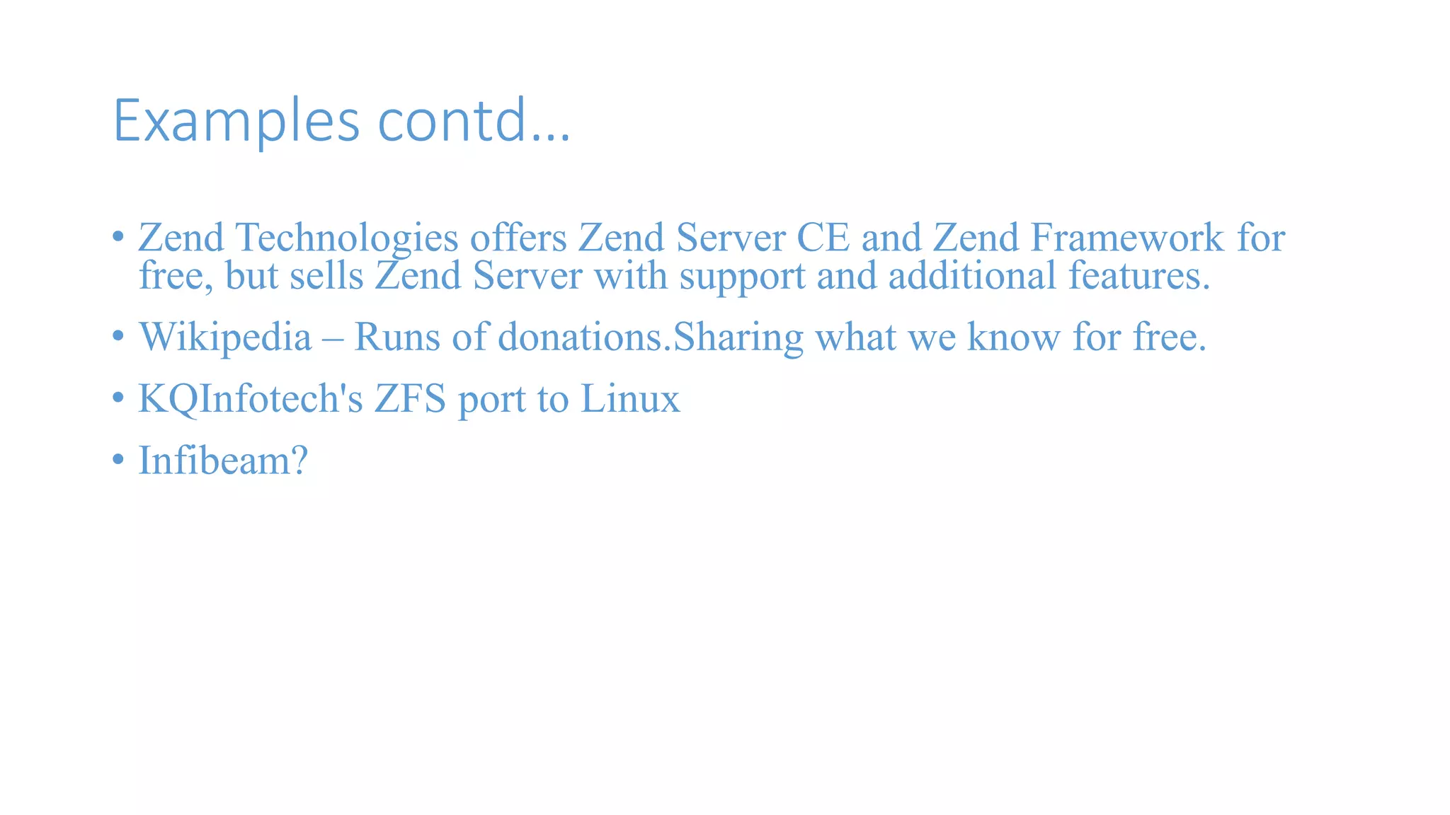 Examples contd… 
• Zend Technologies offers Zend Server CE and Zend Framework for 
free, but sells Zend Server with support and additional features. 
• Wikipedia – Runs of donations.Sharing what we know for free. 
• KQInfotech's ZFS port to Linux 
• Infibeam? 
 