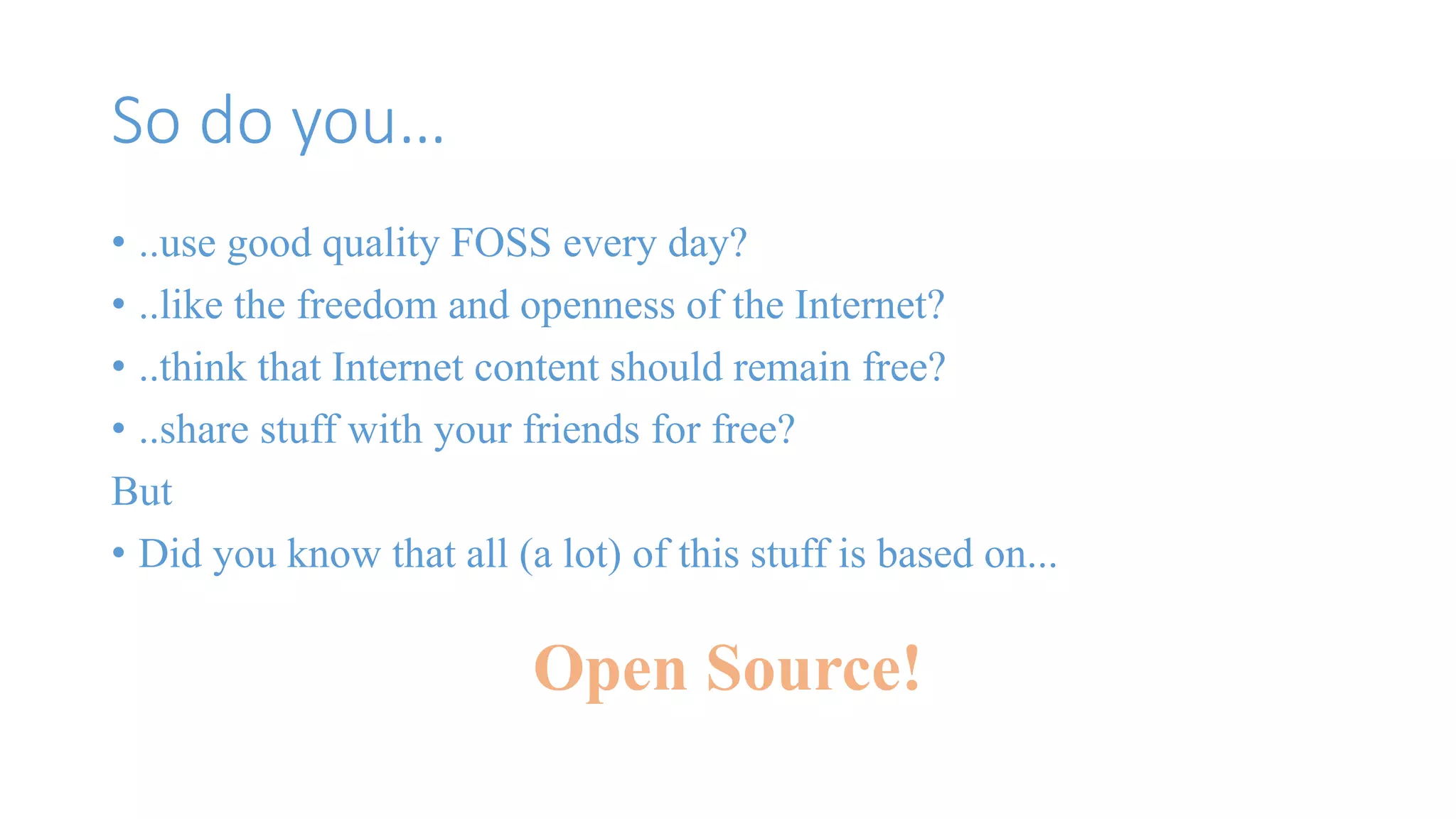 So do you… 
• ..use good quality FOSS every day? 
• ..like the freedom and openness of the Internet? 
• ..think that Internet content should remain free? 
• ..share stuff with your friends for free? 
But 
• Did you know that all (a lot) of this stuff is based on... 
Open Source! 
 