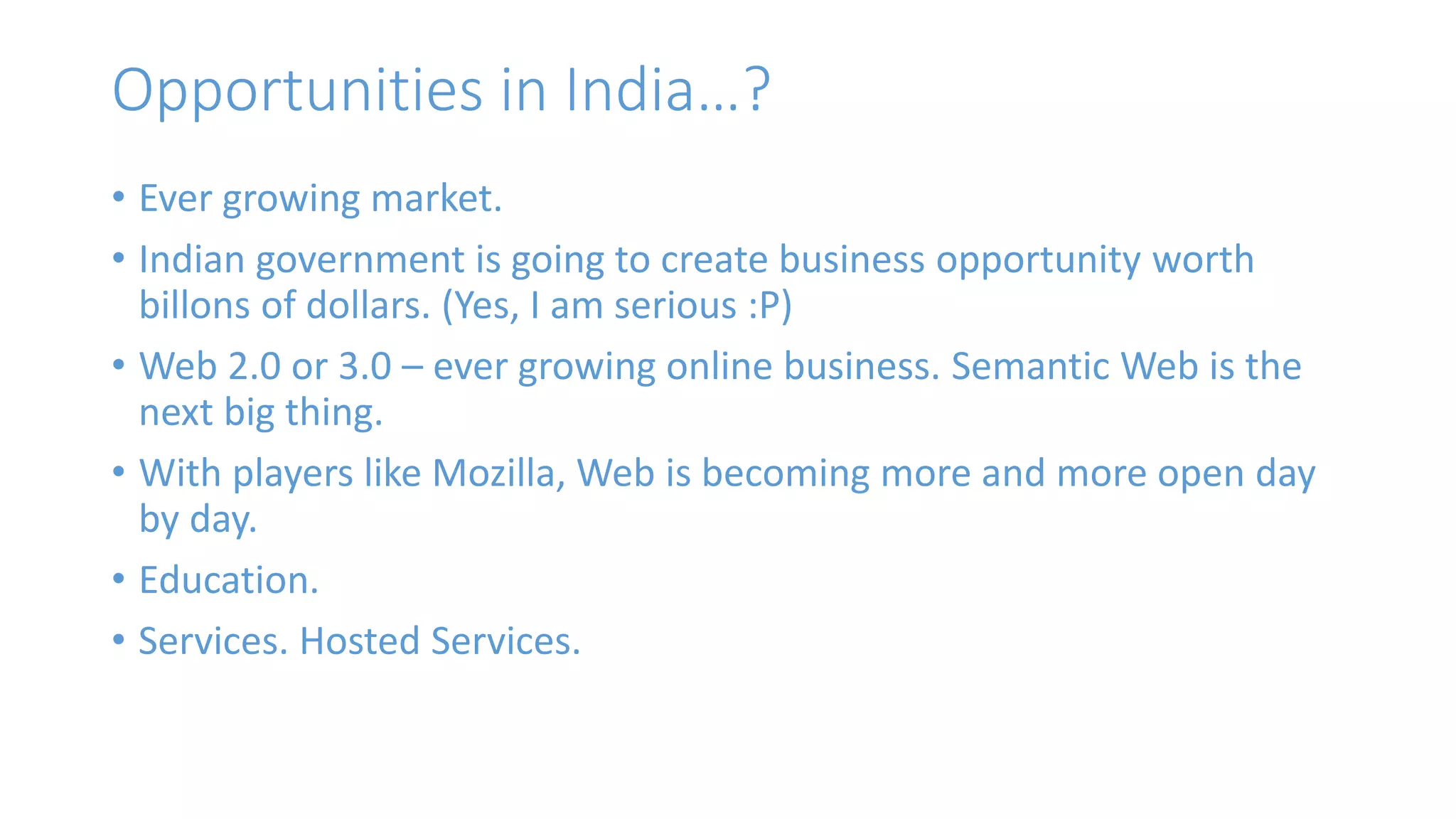 Opportunities in India…? 
• Ever growing market. 
• Indian government is going to create business opportunity worth 
billons of dollars. (Yes, I am serious :P) 
• Web 2.0 or 3.0 – ever growing online business. Semantic Web is the 
next big thing. 
• With players like Mozilla, Web is becoming more and more open day 
by day. 
• Education. 
• Services. Hosted Services. 
 
