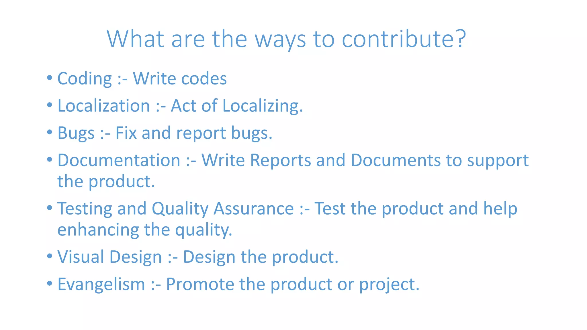 What are the ways to contribute? 
• Coding :- Write codes 
• Localization :- Act of Localizing. 
• Bugs :- Fix and report bugs. 
• Documentation :- Write Reports and Documents to support 
the product. 
• Testing and Quality Assurance :- Test the product and help 
enhancing the quality. 
• Visual Design :- Design the product. 
• Evangelism :- Promote the product or project. 
 