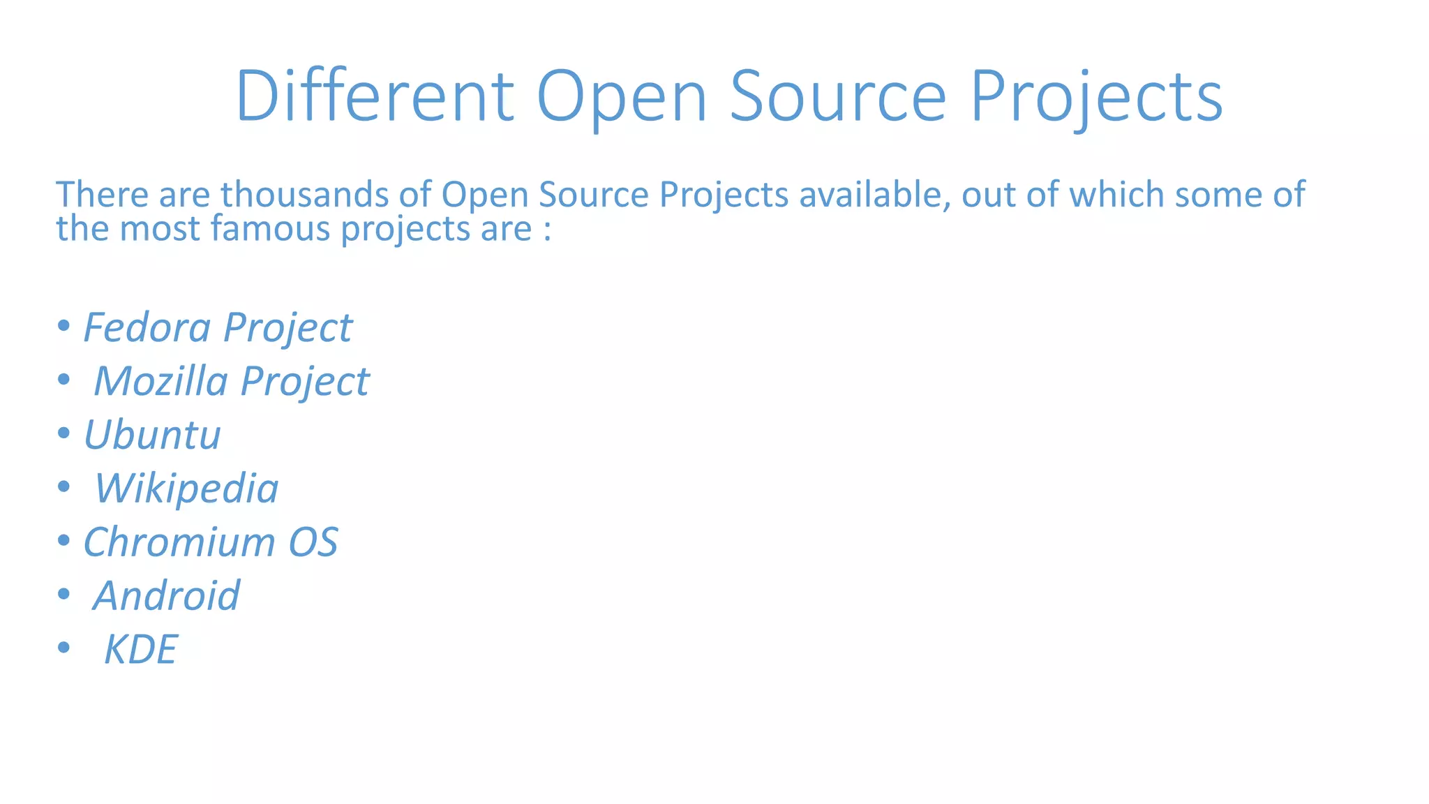 Different Open Source Projects 
There are thousands of Open Source Projects available, out of which some of 
the most famous projects are : 
• Fedora Project 
• Mozilla Project 
• Ubuntu 
• Wikipedia 
• Chromium OS 
• Android 
• KDE 
 