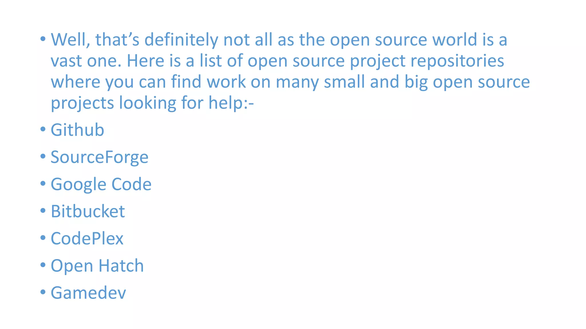 • Well, that’s definitely not all as the open source world is a 
vast one. Here is a list of open source project repositories 
where you can find work on many small and big open source 
projects looking for help:- 
• Github 
• SourceForge 
• Google Code 
• Bitbucket 
• CodePlex 
• Open Hatch 
• Gamedev 
 