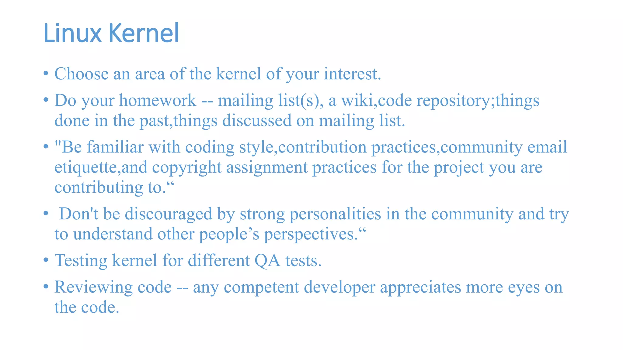 Linux Kernel 
• Choose an area of the kernel of your interest. 
• Do your homework -- mailing list(s), a wiki,code repository;things 
done in the past,things discussed on mailing list. 
• "Be familiar with coding style,contribution practices,community email 
etiquette,and copyright assignment practices for the project you are 
contributing to.“ 
• Don't be discouraged by strong personalities in the community and try 
to understand other people’s perspectives.“ 
• Testing kernel for different QA tests. 
• Reviewing code -- any competent developer appreciates more eyes on 
the code. 
 