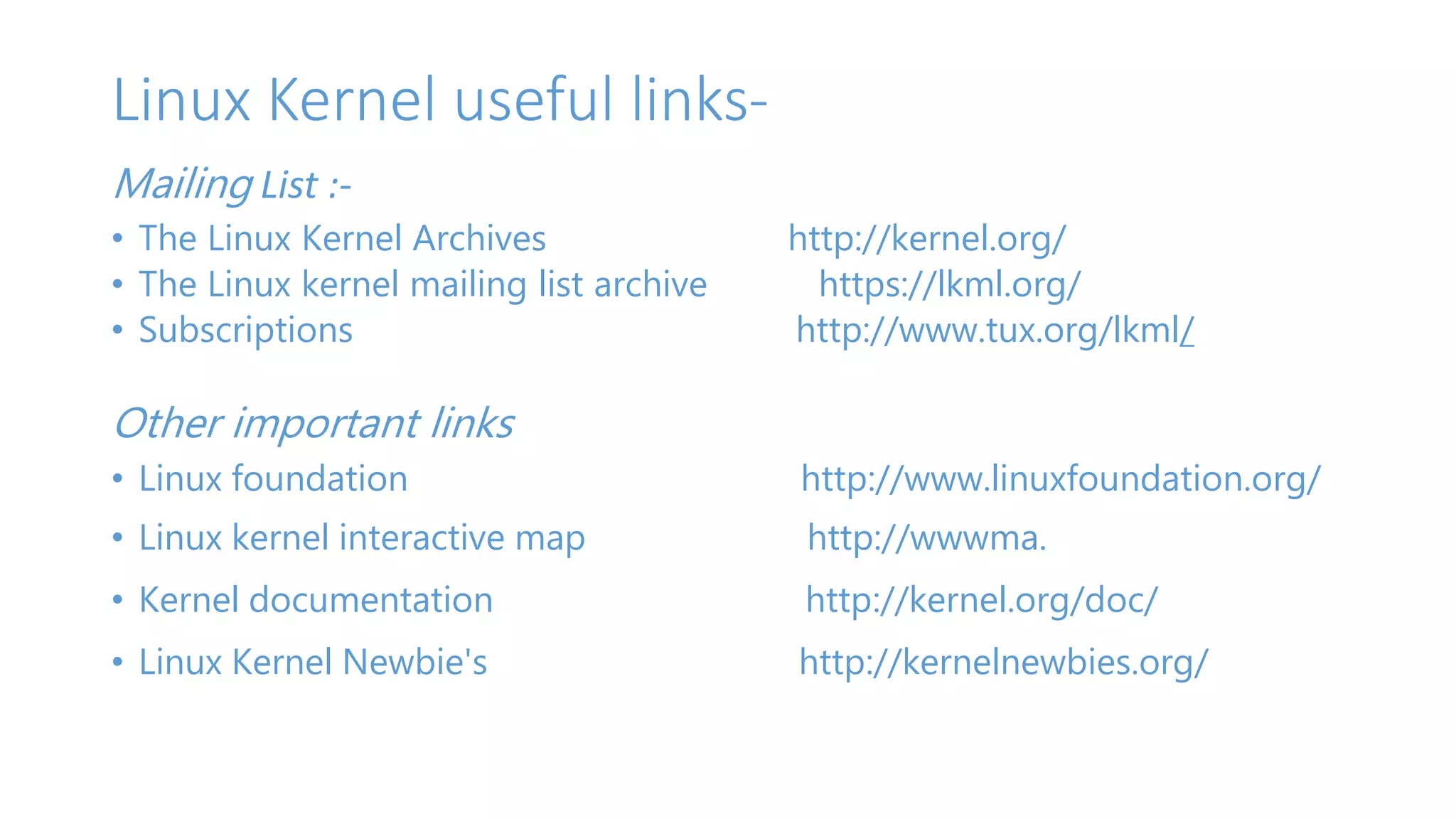 Linux Kernel useful links- 
Mailing List :- 
• The Linux Kernel Archives http://kernel.org/ 
• The Linux kernel mailing list archive https://lkml.org/ 
• Subscriptions http://www.tux.org/lkml/ 
Other important links 
• Linux foundation http://www.linuxfoundation.org/ 
• Linux kernel interactive map http://wwwma. 
• Kernel documentation http://kernel.org/doc/ 
• Linux Kernel Newbie's http://kernelnewbies.org/ 
 