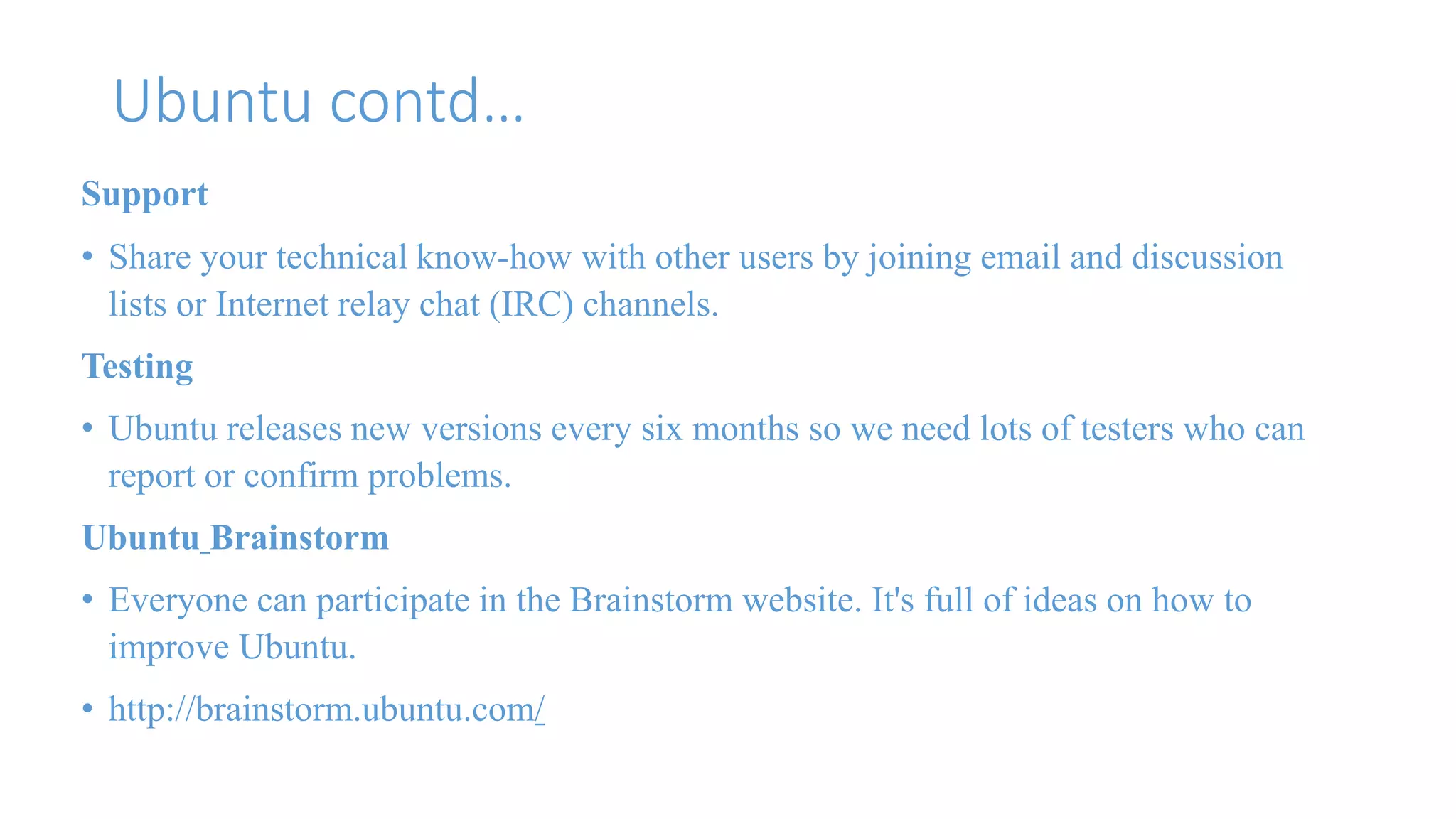 Ubuntu contd… 
Support 
• Share your technical know-how with other users by joining email and discussion 
lists or Internet relay chat (IRC) channels. 
Testing 
• Ubuntu releases new versions every six months so we need lots of testers who can 
report or confirm problems. 
Ubuntu Brainstorm 
• Everyone can participate in the Brainstorm website. It's full of ideas on how to 
improve Ubuntu. 
• http://brainstorm.ubuntu.com/ 
 
