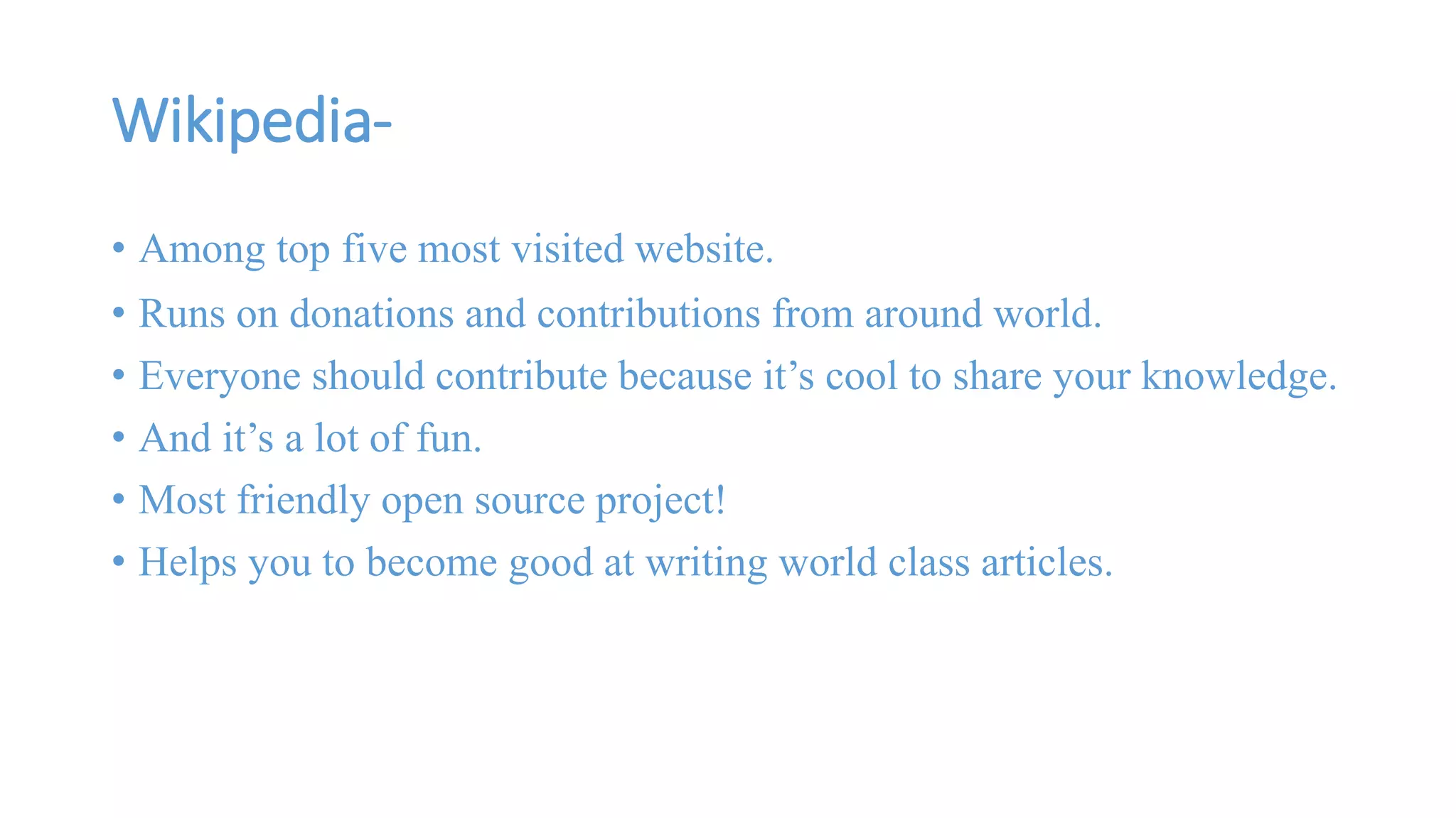 Wikipedia- 
• Among top five most visited website. 
• Runs on donations and contributions from around world. 
• Everyone should contribute because it’s cool to share your knowledge. 
• And it’s a lot of fun. 
• Most friendly open source project! 
• Helps you to become good at writing world class articles. 
 