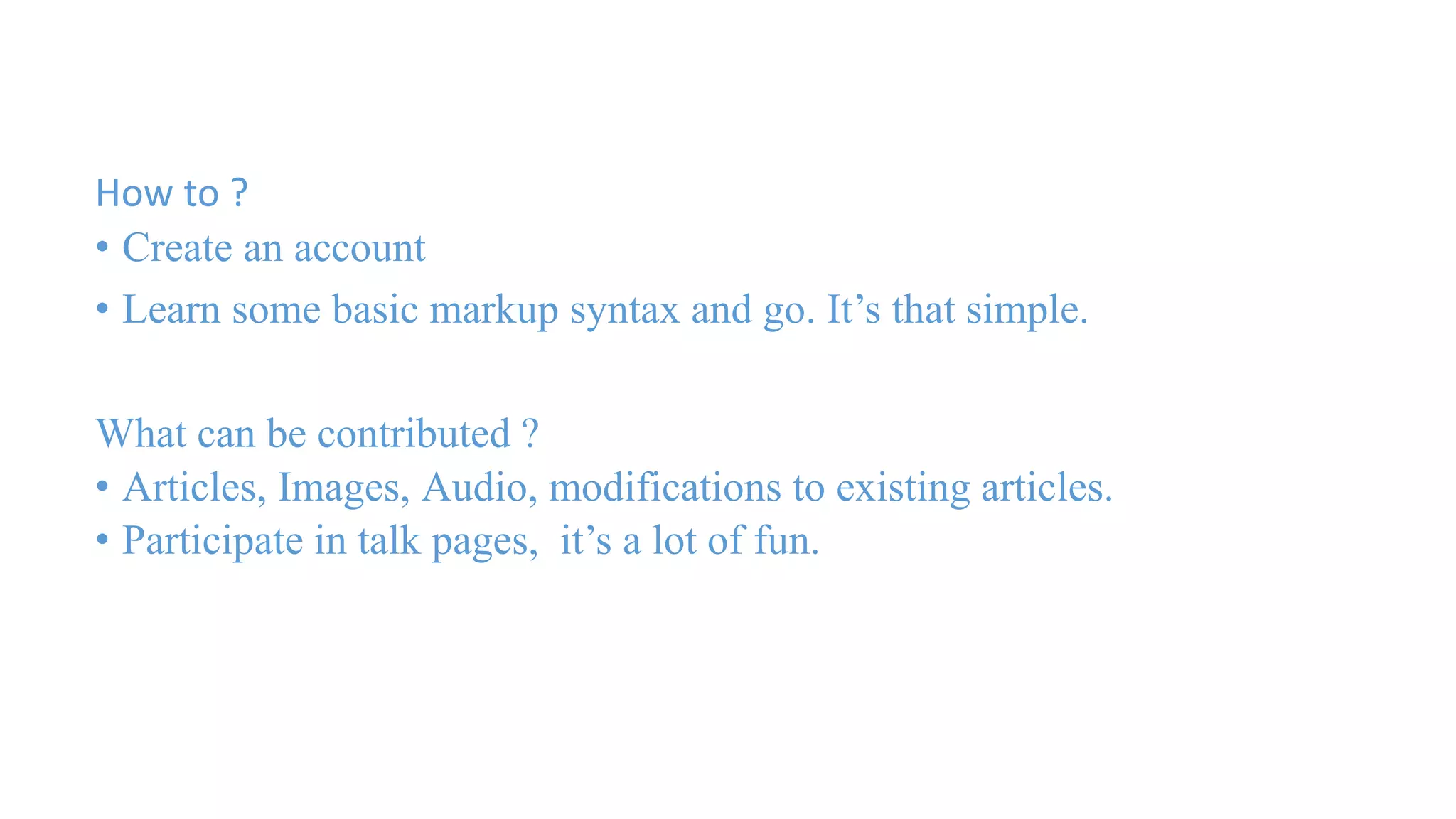 How to ? 
• Create an account 
• Learn some basic markup syntax and go. It’s that simple. 
What can be contributed ? 
• Articles, Images, Audio, modifications to existing articles. 
• Participate in talk pages, it’s a lot of fun. 
 