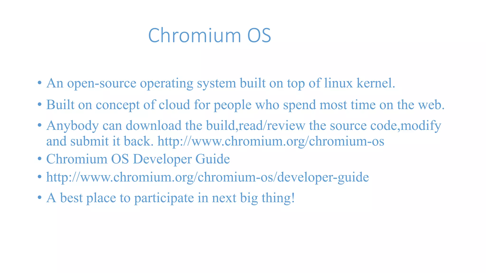 Chromium OS 
• An open-source operating system built on top of linux kernel. 
• Built on concept of cloud for people who spend most time on the web. 
• Anybody can download the build,read/review the source code,modify 
and submit it back. http://www.chromium.org/chromium-os 
• Chromium OS Developer Guide 
• http://www.chromium.org/chromium-os/developer-guide 
• A best place to participate in next big thing! 
 