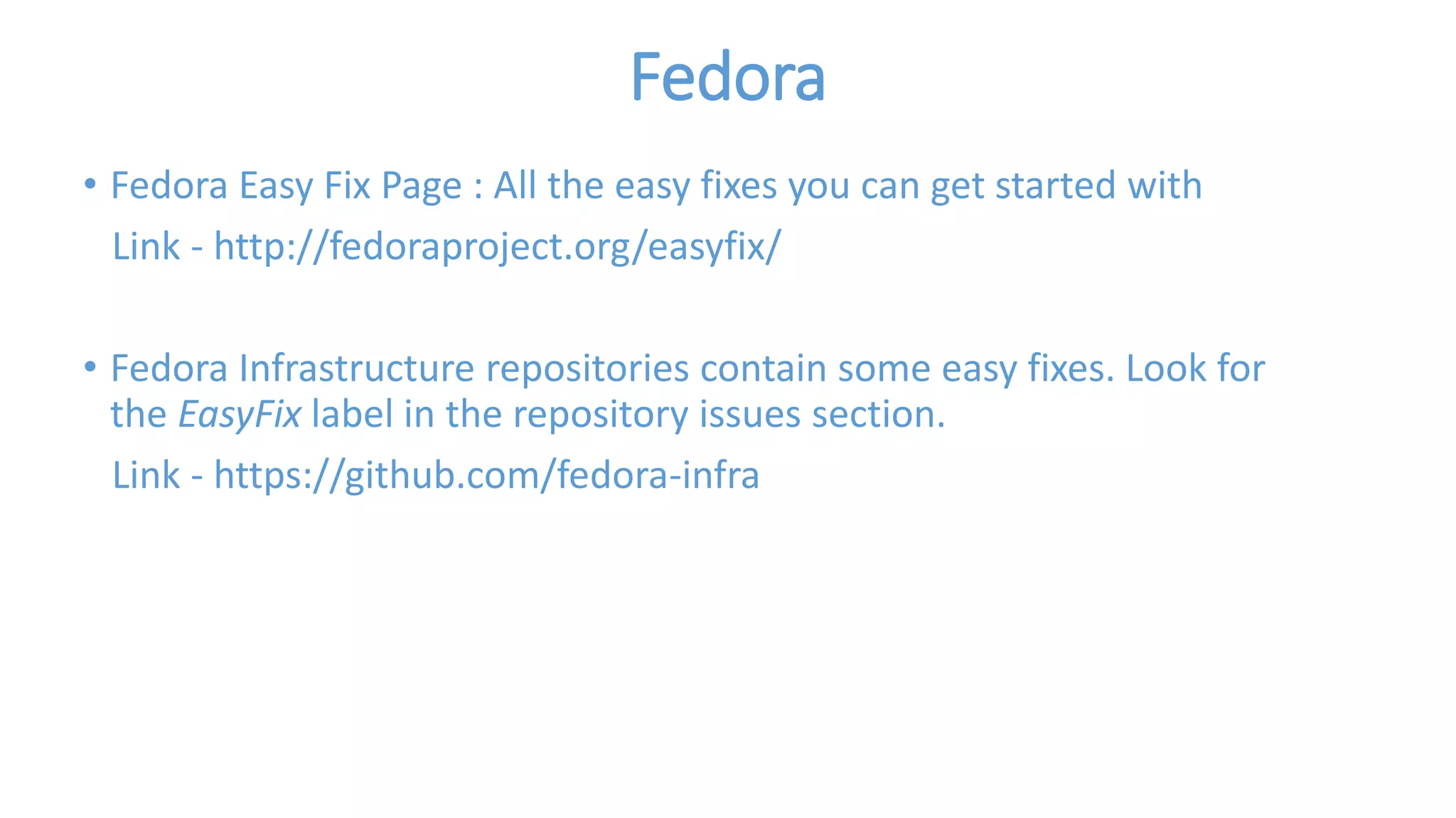 Fedora 
• Fedora Easy Fix Page : All the easy fixes you can get started with 
Link - http://fedoraproject.org/easyfix/ 
• Fedora Infrastructure repositories contain some easy fixes. Look for 
the EasyFix label in the repository issues section. 
Link - https://github.com/fedora-infra 
 