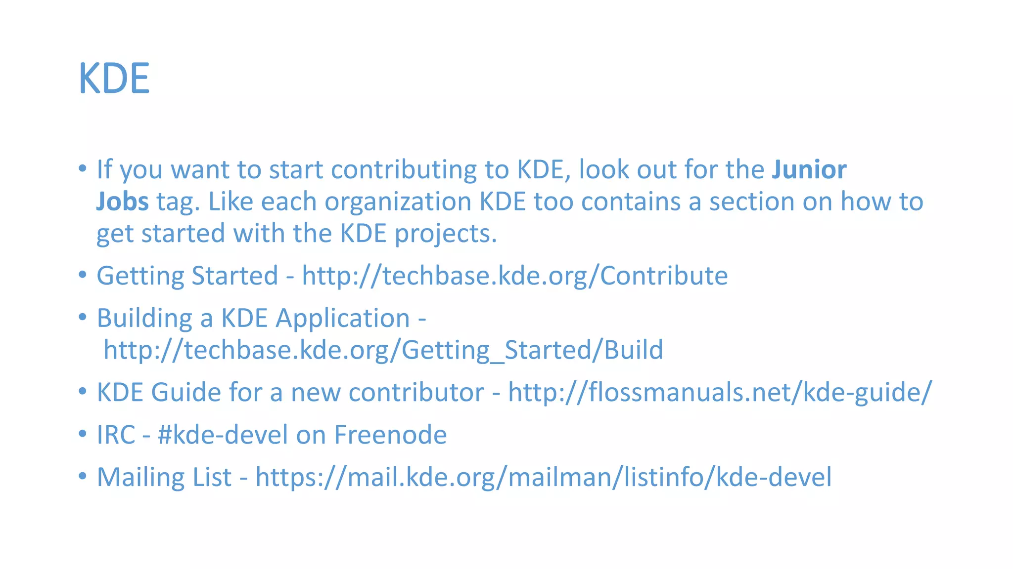 KDE 
• If you want to start contributing to KDE, look out for the Junior 
Jobs tag. Like each organization KDE too contains a section on how to 
get started with the KDE projects. 
• Getting Started - http://techbase.kde.org/Contribute 
• Building a KDE Application - 
http://techbase.kde.org/Getting_Started/Build 
• KDE Guide for a new contributor - http://flossmanuals.net/kde-guide/ 
• IRC - #kde-devel on Freenode 
• Mailing List - https://mail.kde.org/mailman/listinfo/kde-devel 
 