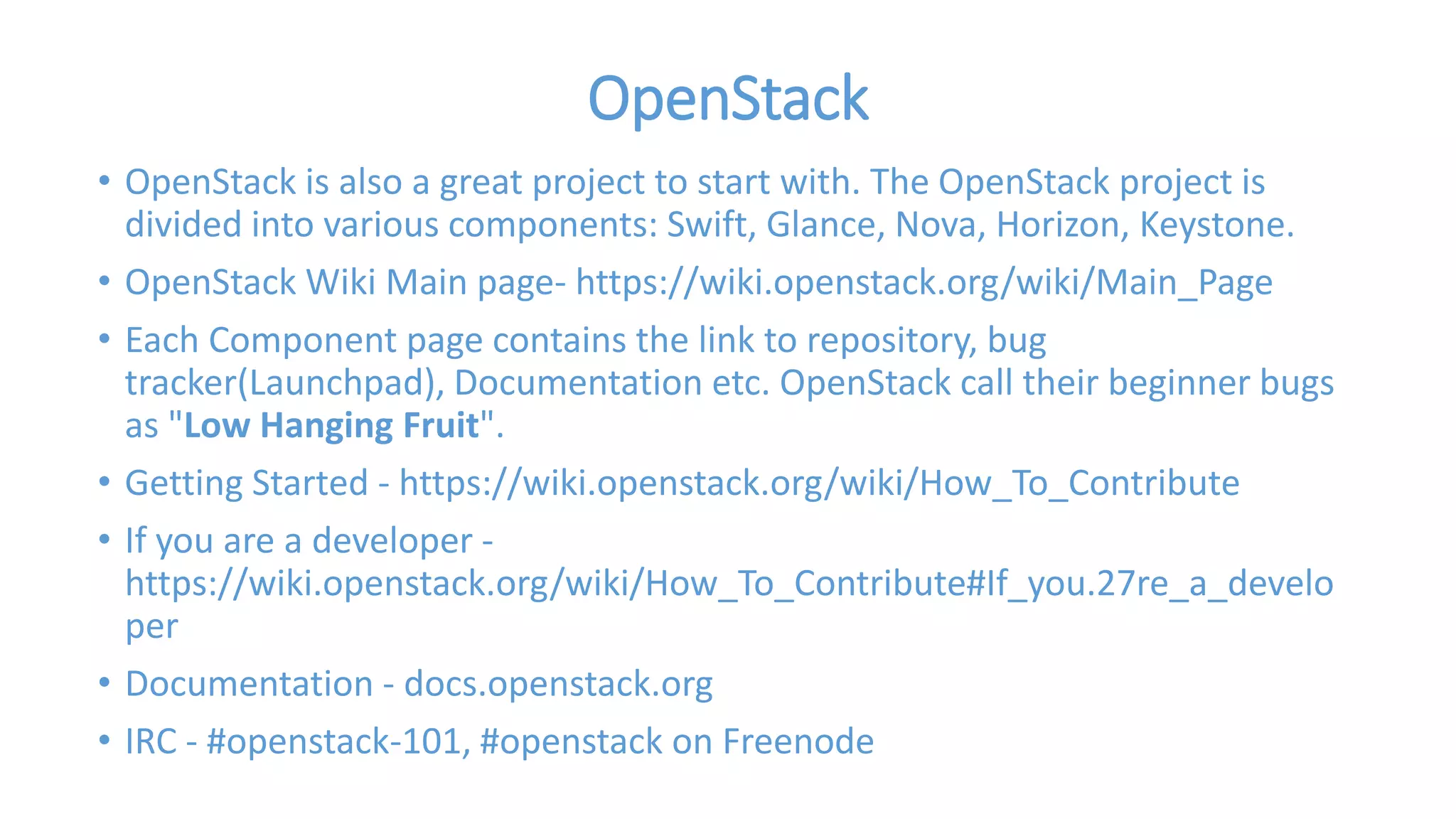 OpenStack 
• OpenStack is also a great project to start with. The OpenStack project is 
divided into various components: Swift, Glance, Nova, Horizon, Keystone. 
• OpenStack Wiki Main page- https://wiki.openstack.org/wiki/Main_Page 
• Each Component page contains the link to repository, bug 
tracker(Launchpad), Documentation etc. OpenStack call their beginner bugs 
as "Low Hanging Fruit". 
• Getting Started - https://wiki.openstack.org/wiki/How_To_Contribute 
• If you are a developer - 
https://wiki.openstack.org/wiki/How_To_Contribute#If_you.27re_a_develo 
per 
• Documentation - docs.openstack.org 
• IRC - #openstack-101, #openstack on Freenode 
 
