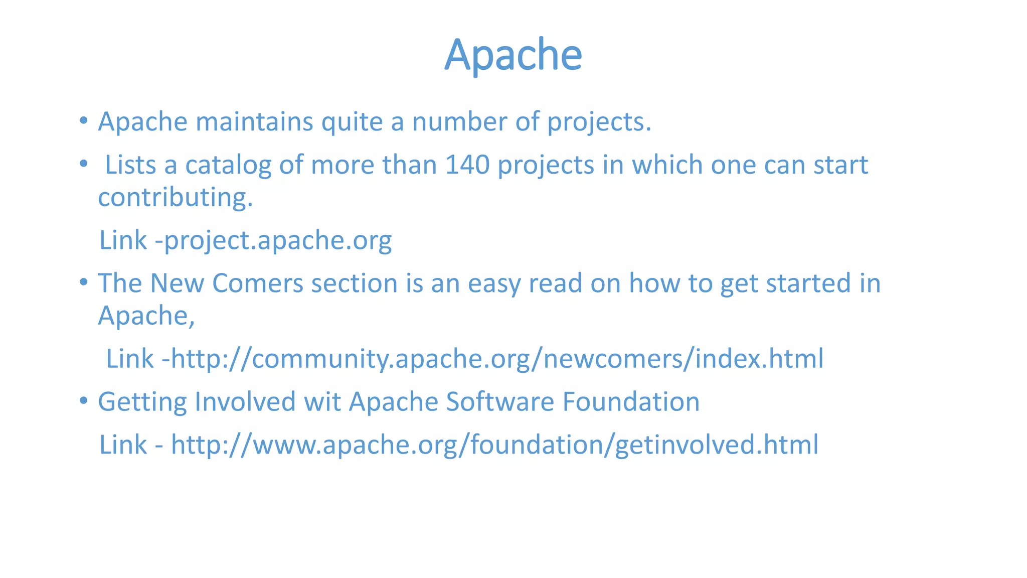Apache 
• Apache maintains quite a number of projects. 
• Lists a catalog of more than 140 projects in which one can start 
contributing. 
Link -project.apache.org 
• The New Comers section is an easy read on how to get started in 
Apache, 
Link -http://community.apache.org/newcomers/index.html 
• Getting Involved wit Apache Software Foundation 
Link - http://www.apache.org/foundation/getinvolved.html 
 