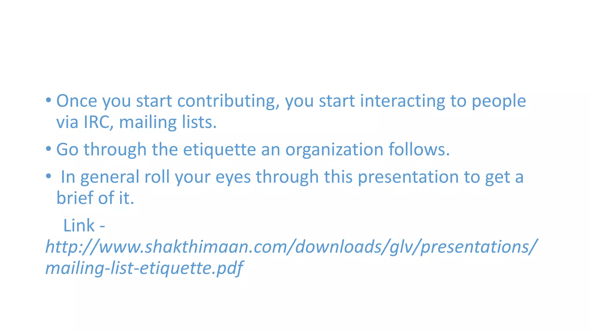 • Once you start contributing, you start interacting to people 
via IRC, mailing lists. 
• Go through the etiquette an organization follows. 
• In general roll your eyes through this presentation to get a 
brief of it. 
Link - 
http://www.shakthimaan.com/downloads/glv/presentations/ 
mailing-list-etiquette.pdf 
 