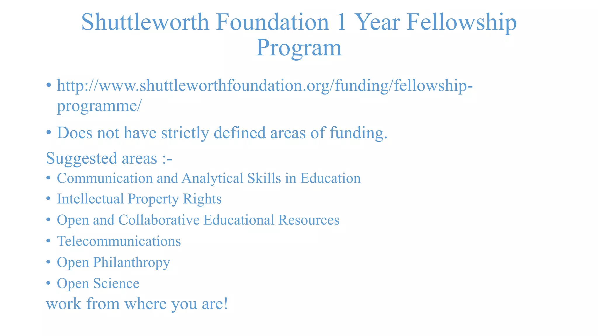 Shuttleworth Foundation 1 Year Fellowship 
Program 
• http://www.shuttleworthfoundation.org/funding/fellowship-programme/ 
• Does not have strictly defined areas of funding. 
Suggested areas :- 
• Communication and Analytical Skills in Education 
• Intellectual Property Rights 
• Open and Collaborative Educational Resources 
• Telecommunications 
• Open Philanthropy 
• Open Science 
work from where you are! 
 