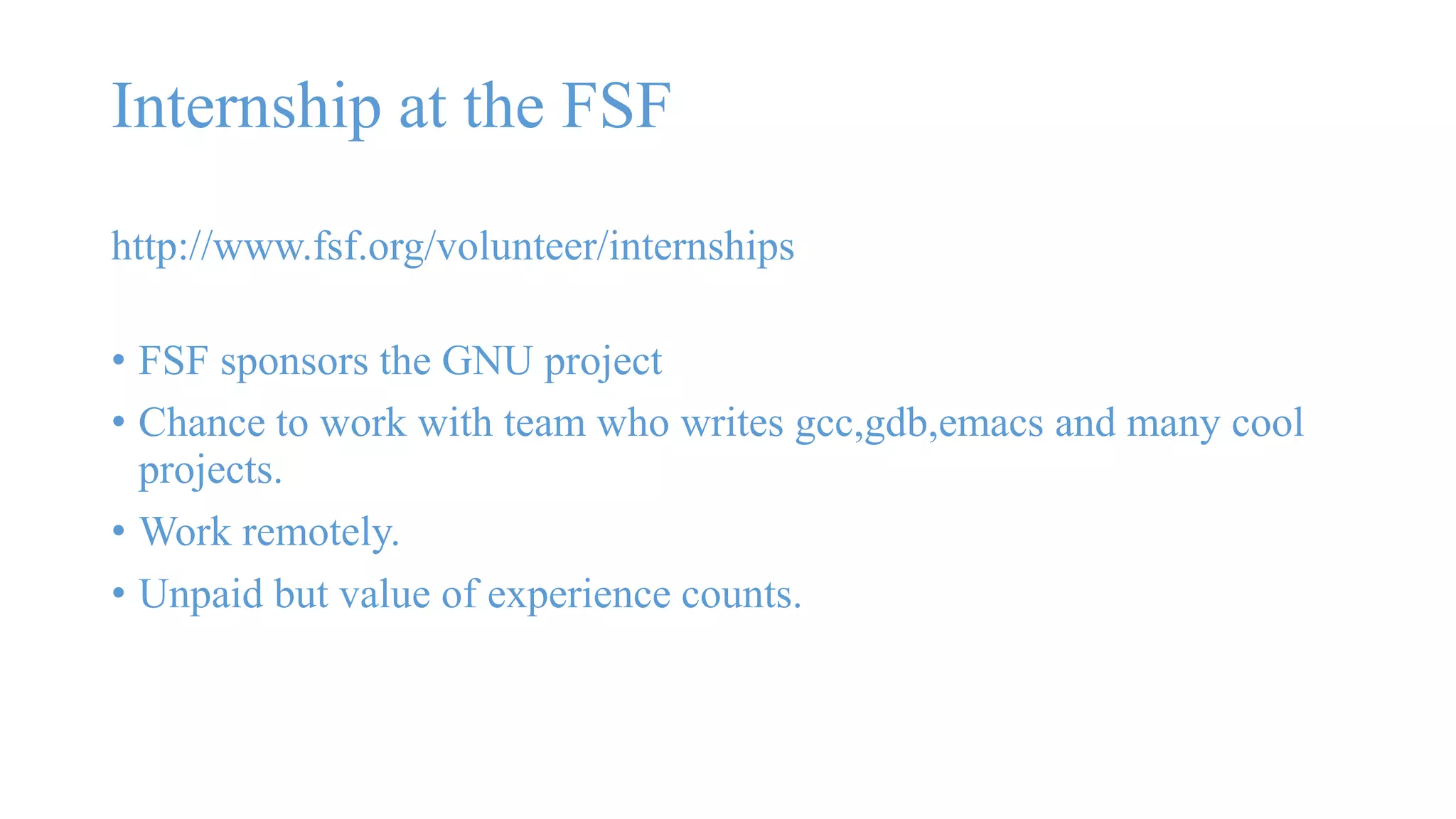 Internship at the FSF 
http://www.fsf.org/volunteer/internships 
• FSF sponsors the GNU project 
• Chance to work with team who writes gcc,gdb,emacs and many cool 
projects. 
• Work remotely. 
• Unpaid but value of experience counts. 
 