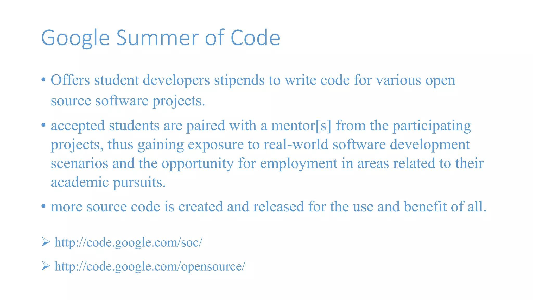 Google Summer of Code 
• Offers student developers stipends to write code for various open 
source software projects. 
• accepted students are paired with a mentor[s] from the participating 
projects, thus gaining exposure to real-world software development 
scenarios and the opportunity for employment in areas related to their 
academic pursuits. 
• more source code is created and released for the use and benefit of all. 
 http://code.google.com/soc/ 
 http://code.google.com/opensource/ 
 
