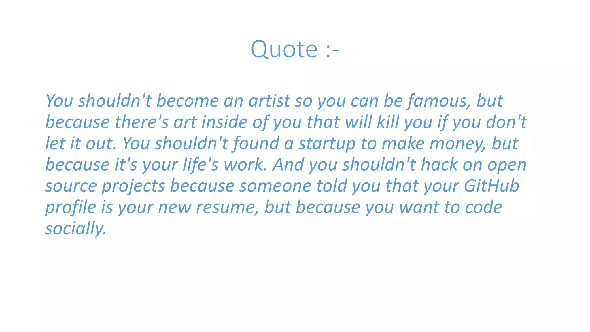 Quote :- 
You shouldn't become an artist so you can be famous, but 
because there's art inside of you that will kill you if you don't 
let it out. You shouldn't found a startup to make money, but 
because it's your life's work. And you shouldn't hack on open 
source projects because someone told you that your GitHub 
profile is your new resume, but because you want to code 
socially. 
 
