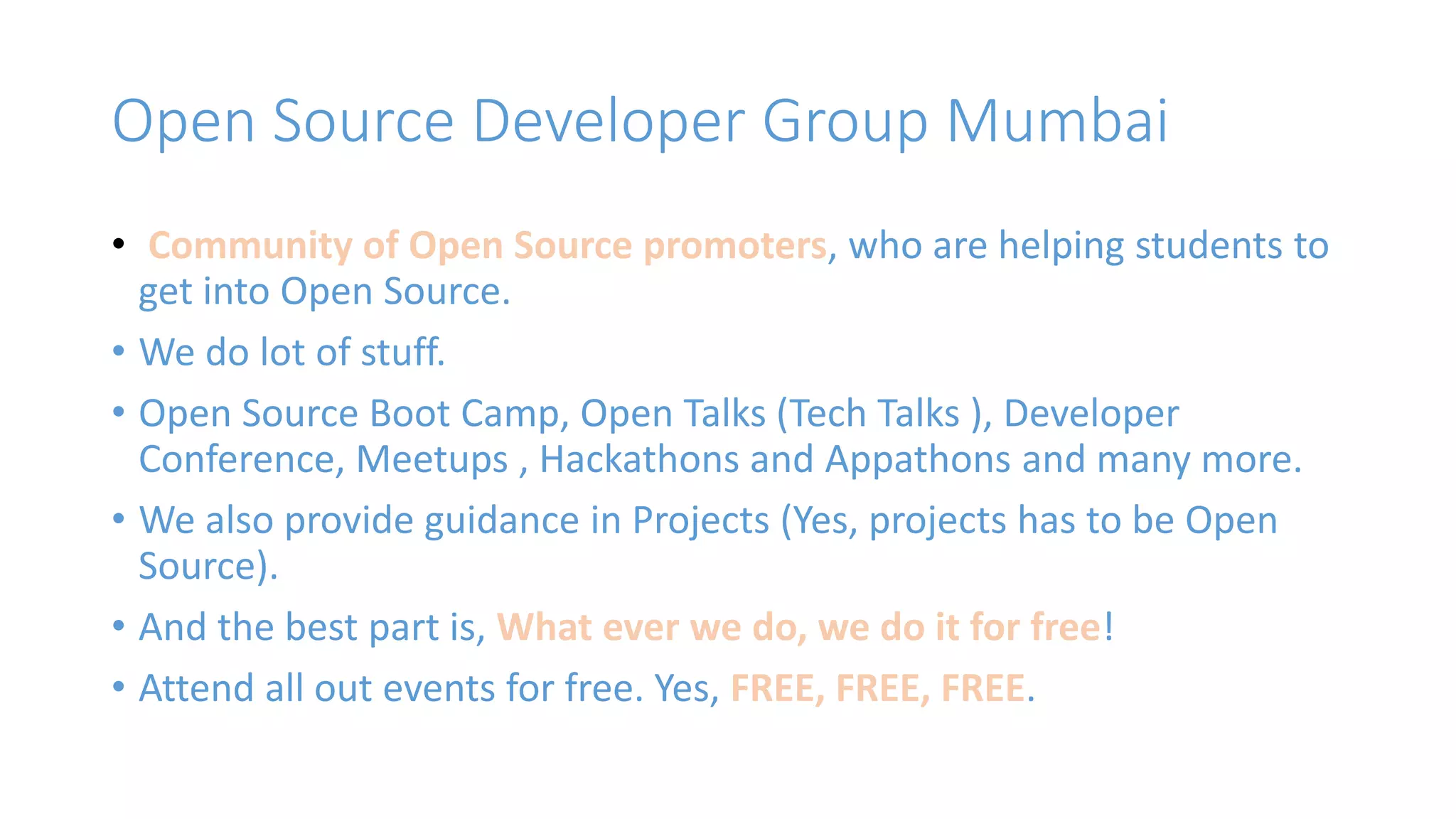 Open Source Developer Group Mumbai 
• Community of Open Source promoters, who are helping students to 
get into Open Source. 
• We do lot of stuff. 
• Open Source Boot Camp, Open Talks (Tech Talks ), Developer 
Conference, Meetups , Hackathons and Appathons and many more. 
• We also provide guidance in Projects (Yes, projects has to be Open 
Source). 
• And the best part is, What ever we do, we do it for free! 
• Attend all out events for free. Yes, FREE, FREE, FREE. 
 